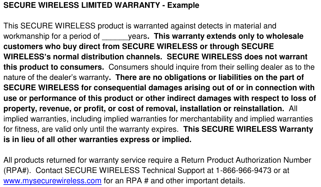 SECURE WIRELESS LIMITED WARRANTY - Example  This SECURE WIRELESS product is warranted against detects in material and workmanship for a period of ______years.  This warranty extends only to wholesale customers who buy direct from SECURE WIRELESS or through SECURE WIRELESS’s normal distribution channels.  SECURE WIRELESS does not warrant this product to consumers.  Consumers should inquire from their selling dealer as to the nature of the dealer’s warranty.  There are no obligations or liabilities on the part of SECURE WIRELESS for consequential damages arising out of or in connection with use or performance of this product or other indirect damages with respect to loss of property, revenue, or profit, or cost of removal, installation or reinstallation.  All implied warranties, including implied warranties for merchantability and implied warranties for fitness, are valid only until the warranty expires.  This SECURE WIRELESS Warranty is in lieu of all other warranties express or implied.    All products returned for warranty service require a Return Product Authorization Number (RPA#).  Contact SECURE WIRELESS Technical Support at 1-866-966-9473 or at www.mysecurewireless.com for an RPA # and other important details.  