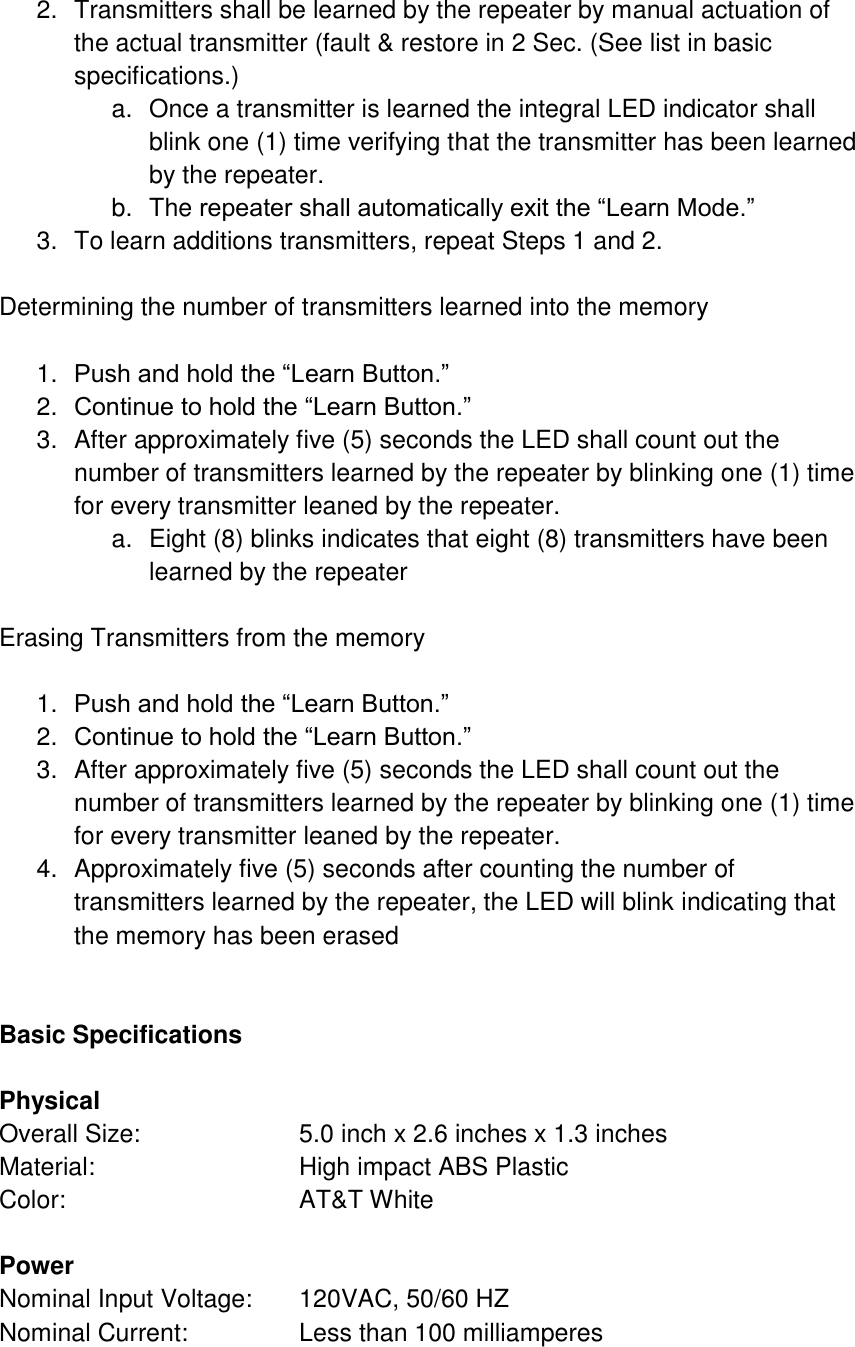 2.  Transmitters shall be learned by the repeater by manual actuation of the actual transmitter (fault &amp; restore in 2 Sec. (See list in basic specifications.) a.  Once a transmitter is learned the integral LED indicator shall blink one (1) time verifying that the transmitter has been learned by the repeater. b.  The repeater shall automatically exit the “Learn Mode.” 3.  To learn additions transmitters, repeat Steps 1 and 2.  Determining the number of transmitters learned into the memory  1. Push and hold the “Learn Button.” 2. Continue to hold the “Learn Button.” 3.  After approximately five (5) seconds the LED shall count out the number of transmitters learned by the repeater by blinking one (1) time for every transmitter leaned by the repeater. a.  Eight (8) blinks indicates that eight (8) transmitters have been learned by the repeater  Erasing Transmitters from the memory  1. Push and hold the “Learn Button.” 2. Continue to hold the “Learn Button.” 3.  After approximately five (5) seconds the LED shall count out the number of transmitters learned by the repeater by blinking one (1) time for every transmitter leaned by the repeater. 4.  Approximately five (5) seconds after counting the number of transmitters learned by the repeater, the LED will blink indicating that the memory has been erased    Basic Specifications  Physical Overall Size:     5.0 inch x 2.6 inches x 1.3 inches Material:      High impact ABS Plastic Color:       AT&amp;T White  Power Nominal Input Voltage:  120VAC, 50/60 HZ Nominal Current:    Less than 100 milliamperes  