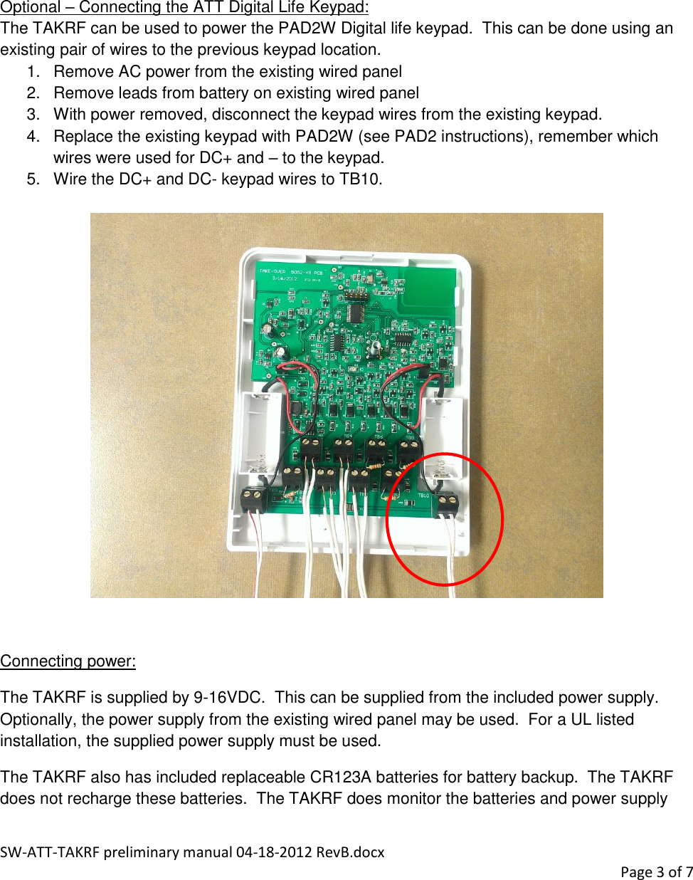 SW-ATT-TAKRF preliminary manual 04-18-2012 RevB.docx    Page 3 of 7       Optional – Connecting the ATT Digital Life Keypad: The TAKRF can be used to power the PAD2W Digital life keypad.  This can be done using an existing pair of wires to the previous keypad location. 1.  Remove AC power from the existing wired panel 2.  Remove leads from battery on existing wired panel 3.  With power removed, disconnect the keypad wires from the existing keypad. 4.  Replace the existing keypad with PAD2W (see PAD2 instructions), remember which wires were used for DC+ and – to the keypad. 5.  Wire the DC+ and DC- keypad wires to TB10.    Connecting power: The TAKRF is supplied by 9-16VDC.  This can be supplied from the included power supply.  Optionally, the power supply from the existing wired panel may be used.  For a UL listed installation, the supplied power supply must be used. The TAKRF also has included replaceable CR123A batteries for battery backup.  The TAKRF does not recharge these batteries.  The TAKRF does monitor the batteries and power supply 