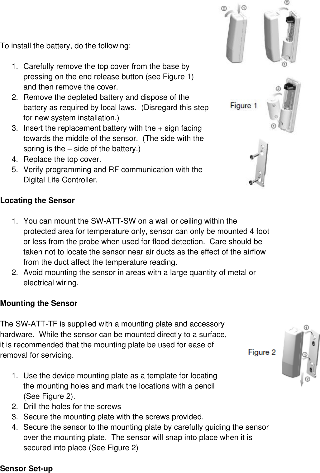  To install the battery, do the following:  1.  Carefully remove the top cover from the base by pressing on the end release button (see Figure 1) and then remove the cover.  2.  Remove the depleted battery and dispose of the battery as required by local laws.  (Disregard this step for new system installation.) 3.  Insert the replacement battery with the + sign facing towards the middle of the sensor.  (The side with the spring is the – side of the battery.) 4.  Replace the top cover. 5.  Verify programming and RF communication with the Digital Life Controller.  Locating the Sensor  1.  You can mount the SW-ATT-SW on a wall or ceiling within the protected area for temperature only, sensor can only be mounted 4 foot or less from the probe when used for flood detection.  Care should be taken not to locate the sensor near air ducts as the effect of the airflow from the duct affect the temperature reading.   2.  Avoid mounting the sensor in areas with a large quantity of metal or electrical wiring.  Mounting the Sensor  The SW-ATT-TF is supplied with a mounting plate and accessory hardware.  While the sensor can be mounted directly to a surface, it is recommended that the mounting plate be used for ease of removal for servicing.  1.  Use the device mounting plate as a template for locating the mounting holes and mark the locations with a pencil (See Figure 2).  2.  Drill the holes for the screws 3.  Secure the mounting plate with the screws provided. 4.  Secure the sensor to the mounting plate by carefully guiding the sensor over the mounting plate.  The sensor will snap into place when it is secured into place (See Figure 2)  Sensor Set-up 