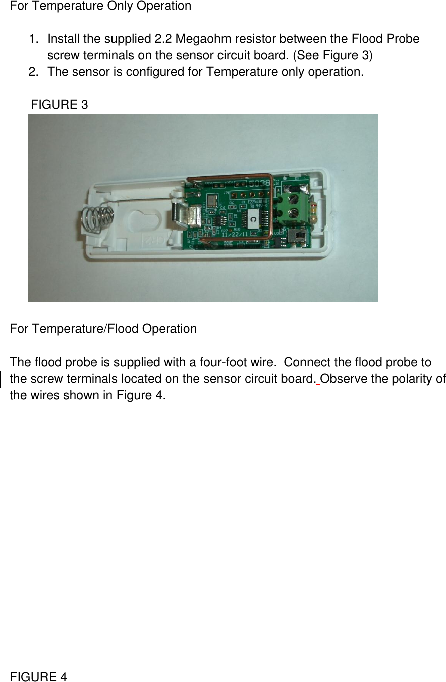  For Temperature Only Operation  1.  Install the supplied 2.2 Megaohm resistor between the Flood Probe screw terminals on the sensor circuit board. (See Figure 3) 2.  The sensor is configured for Temperature only operation.        FIGURE 3   For Temperature/Flood Operation  The flood probe is supplied with a four-foot wire.  Connect the flood probe to the screw terminals located on the sensor circuit board. Observe the polarity of the wires shown in Figure 4.                 FIGURE 4 
