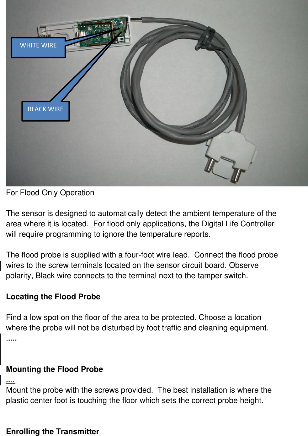  For Flood Only Operation  The sensor is designed to automatically detect the ambient temperature of the area where it is located.  For flood only applications, the Digital Life Controller will require programming to ignore the temperature reports.  The flood probe is supplied with a four-foot wire lead.  Connect the flood probe wires to the screw terminals located on the sensor circuit board. Observe polarity, Black wire connects to the terminal next to the tamper switch.  Locating the Flood Probe  Find a low spot on the floor of the area to be protected. Choose a location where the probe will not be disturbed by foot traffic and cleaning equipment. .....   Mounting the Flood Probe .... Mount the probe with the screws provided.  The best installation is where the plastic center foot is touching the floor which sets the correct probe height.   Enrolling the Transmitter  WHITE WIRE BLACK WIRE 