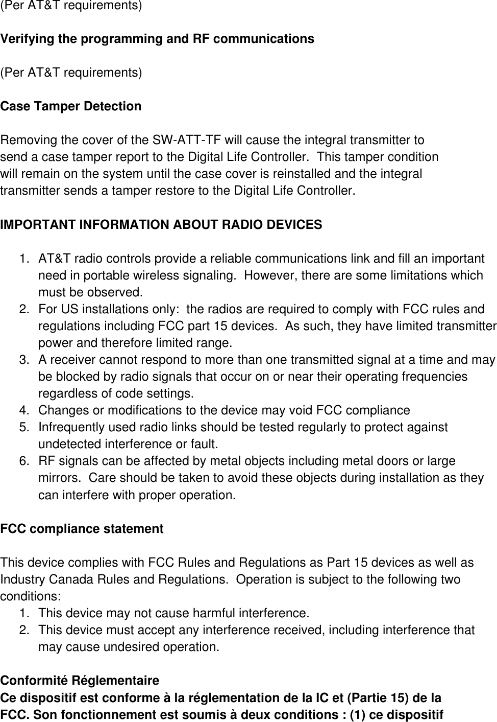 (Per AT&amp;T requirements)  Verifying the programming and RF communications  (Per AT&amp;T requirements)  Case Tamper Detection  Removing the cover of the SW-ATT-TF will cause the integral transmitter to send a case tamper report to the Digital Life Controller.  This tamper condition will remain on the system until the case cover is reinstalled and the integral transmitter sends a tamper restore to the Digital Life Controller.  IMPORTANT INFORMATION ABOUT RADIO DEVICES  1.  AT&amp;T radio controls provide a reliable communications link and fill an important need in portable wireless signaling.  However, there are some limitations which must be observed. 2.  For US installations only:  the radios are required to comply with FCC rules and regulations including FCC part 15 devices.  As such, they have limited transmitter power and therefore limited range. 3.  A receiver cannot respond to more than one transmitted signal at a time and may be blocked by radio signals that occur on or near their operating frequencies regardless of code settings. 4.  Changes or modifications to the device may void FCC compliance 5.  Infrequently used radio links should be tested regularly to protect against undetected interference or fault. 6.  RF signals can be affected by metal objects including metal doors or large mirrors.  Care should be taken to avoid these objects during installation as they can interfere with proper operation.  FCC compliance statement  This device complies with FCC Rules and Regulations as Part 15 devices as well as Industry Canada Rules and Regulations.  Operation is subject to the following two conditions: 1.  This device may not cause harmful interference. 2.  This device must accept any interference received, including interference that may cause undesired operation.  Conformité Réglementaire Ce dispositif est conforme à la réglementation de la IC et (Partie 15) de la FCC. Son fonctionnement est soumis à deux conditions : (1) ce dispositif 