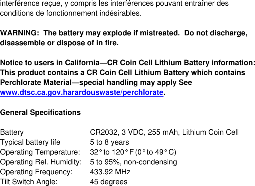 interférence reçue, y compris les interférences pouvant entraîner des conditions de fonctionnement indésirables.  WARNING:  The battery may explode if mistreated.  Do not discharge, disassemble or dispose of in fire.  Notice to users in California—CR Coin Cell Lithium Battery information:  This product contains a CR Coin Cell Lithium Battery which contains Perchlorate Material—special handling may apply See www.dtsc.ca.gov.harardouswaste/perchlorate.   General Specifications  Battery       CR2032, 3 VDC, 255 mAh, Lithium Coin Cell Typical battery life     5 to 8 years Operating Temperature:  32° to 120° F (0° to 49° C) Operating Rel. Humidity:  5 to 95%, non-condensing  Operating Frequency:  433.92 MHz   Tilt Switch Angle:    45 degrees     