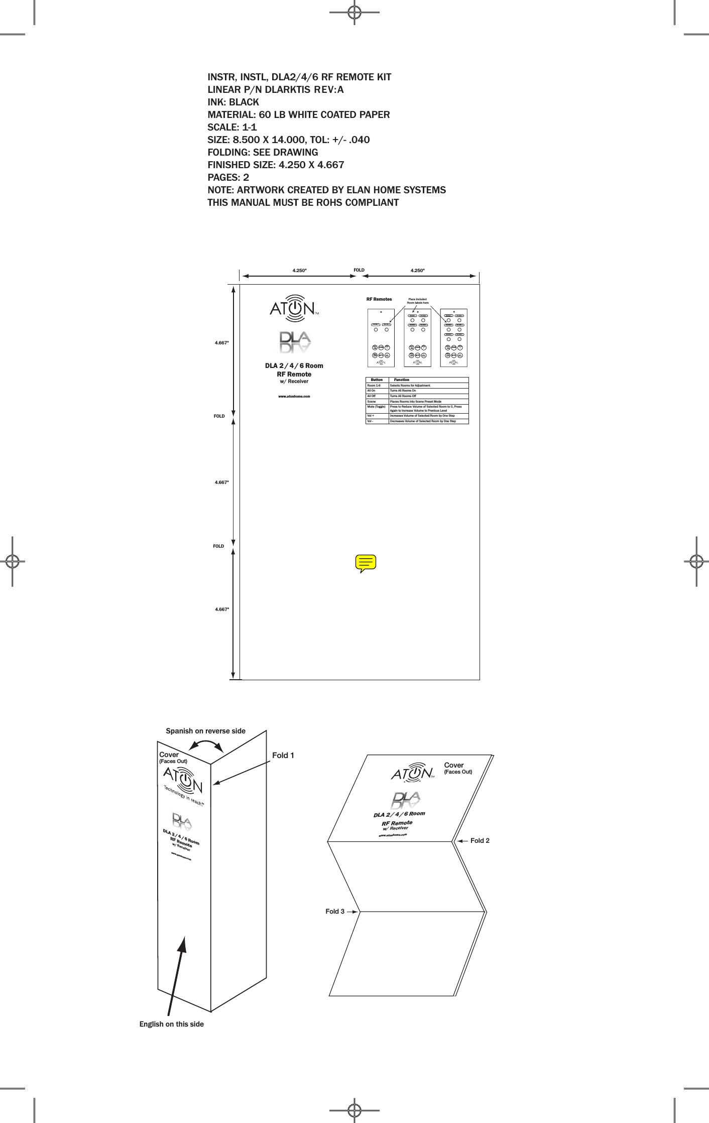 INSTR, INSTL, DLA2/4/6 RF REMOTE KITLINEAR P/N DLARKTIS REV:AINK: BLACKMATERIAL: 60 LB WHITE COATED PAPERSCALE: 1-1SIZE: 8.500 X 14.000, TOL: +/- .040FOLDING: SEE DRAWINGFINISHED SIZE: 4.250 X 4.667PAGES: 2NOTE: ARTWORK CREATED BY ELAN HOME SYSTEMSTHIS MANUAL MUST BE ROHS COMPLIANTROOM 1ROOM 1 ROOM 1ROOM 2ROOM 2 ROOM 2ROOM 3ROOM 3 ROOM 4 ROOM 4ROOM 5 ROOM 6ALL ONALL ONALL ONALLOFFALLOFFALLOFFSCENE SCENE SCENEMUTE MUTE MUTEVOL+VOL+VOL+VOL_VOL_VOL_Place included Room labels here    Button     FunctionRoom 1-6 Selects Rooms for AdjustmentAll On Turns All Rooms On  All Off Turns All Rooms Off  Scene Places Rooms into Scene Preset ModeMute (Toggle) Press to Reduce Volume of Selected Room to 0, Press Again to Increase Volume to Previous LevelVol + Increases Volume of Selected Room by One StepVol - Decreases Volume of Selected Room by One StepDLA 2 / 4 / 6 Room RF Remotew/ ReceiverRF Remoteswww.atonhome.com4.667&quot;4.667&quot;4.667&quot;FOLDFOLDFOLD4.250&quot; 4.250&quot;Cover(Faces Out)Fold 2Fold 3Fold 1English on this sideSpanish on reverse sideDLA 2 / 4 / 6 Room RF Remotew/ Receiverwww.atonhome.comDLA 2 / 4 / 6 Room RF Remotew/ Receiverwww.atonhome.comCover(Faces Out)