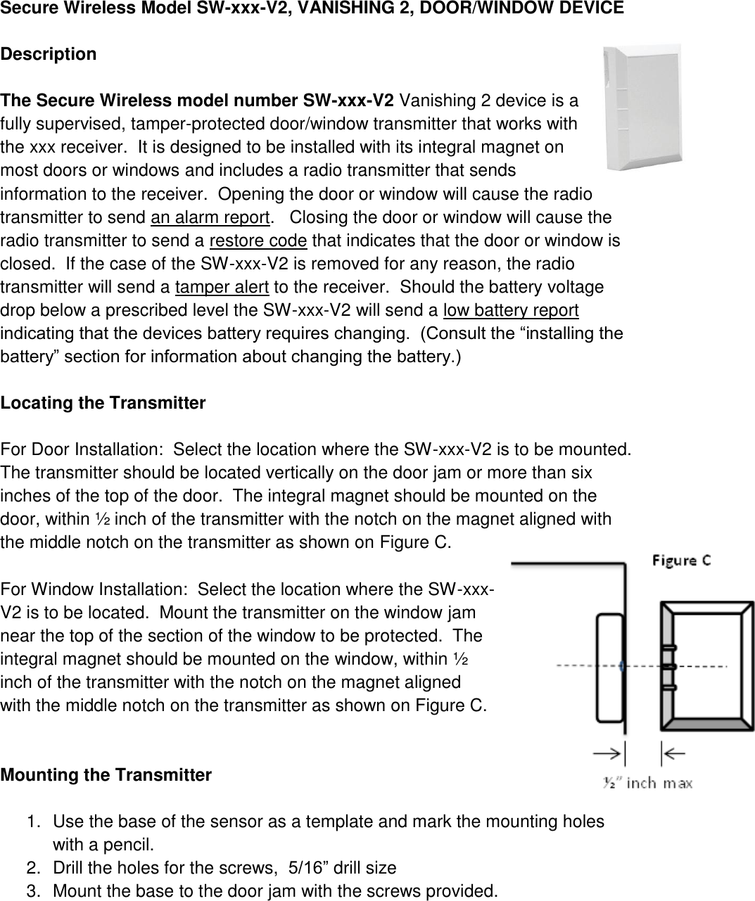    Secure Wireless Model SW-xxx-V2, VANISHING 2, DOOR/WINDOW DEVICE   Description  The Secure Wireless model number SW-xxx-V2 Vanishing 2 device is a fully supervised, tamper-protected door/window transmitter that works with the xxx receiver.  It is designed to be installed with its integral magnet on most doors or windows and includes a radio transmitter that sends information to the receiver.  Opening the door or window will cause the radio transmitter to send an alarm report.   Closing the door or window will cause the radio transmitter to send a restore code that indicates that the door or window is closed.  If the case of the SW-xxx-V2 is removed for any reason, the radio transmitter will send a tamper alert to the receiver.  Should the battery voltage drop below a prescribed level the SW-xxx-V2 will send a low battery report indicating that the devices battery requires changing.  (Consult the “installing the battery” section for information about changing the battery.)  Locating the Transmitter  For Door Installation:  Select the location where the SW-xxx-V2 is to be mounted.  The transmitter should be located vertically on the door jam or more than six inches of the top of the door.  The integral magnet should be mounted on the door, within ½ inch of the transmitter with the notch on the magnet aligned with the middle notch on the transmitter as shown on Figure C.  For Window Installation:  Select the location where the SW-xxx-V2 is to be located.  Mount the transmitter on the window jam near the top of the section of the window to be protected.  The integral magnet should be mounted on the window, within ½ inch of the transmitter with the notch on the magnet aligned with the middle notch on the transmitter as shown on Figure C.    Mounting the Transmitter  1.  Use the base of the sensor as a template and mark the mounting holes with a pencil. 2.  Drill the holes for the screws,  5/16” drill size 3.  Mount the base to the door jam with the screws provided. 