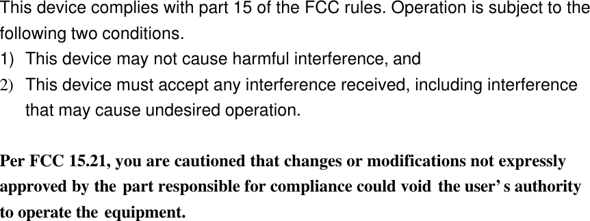  This device complies with part 15 of the FCC rules. Operation is subject to the following two conditions. 1) This device may not cause harmful interference, and 2) This device must accept any interference received, including interference that may cause undesired operation.  Per FCC 15.21, you are cautioned that changes or modifications not expressly approved by the part responsible for compliance could void the user’s authority to operate the equipment.  