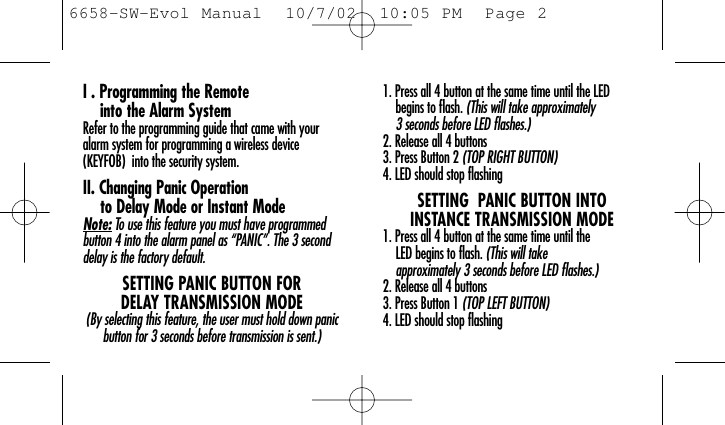 I . Programming the Remote into the Alarm SystemRefer to the programming guide that came with youralarm system for programming a wireless device (KEYFOB)  into the security system.II. Changing Panic Operation to Delay Mode or Instant ModeNote: To use this feature you must have programmedbutton 4 into the alarm panel as “PANIC”. The 3 seconddelay is the factory default.SETTING PANIC BUTTON FOR DELAY TRANSMISSION MODE(By selecting this feature, the user must hold down panicbutton for 3 seconds before transmission is sent.)1. Press all 4 button at the same time until the LED begins to flash. (This will take approximately 3 seconds before LED flashes.)2. Release all 4 buttons 3. Press Button 2 (TOP RIGHT BUTTON)4. LED should stop flashingSETTING  PANIC BUTTON INTO INSTANCE TRANSMISSION MODE1. Press all 4 button at the same time until the LED begins to flash. (This will take approximately 3 seconds before LED flashes.)2. Release all 4 buttons 3. Press Button 1 (TOP LEFT BUTTON)4. LED should stop flashing6658-SW-Evol Manual  10/7/02  10:05 PM  Page 2
