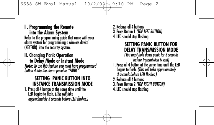 I . Programming the Remote into the Alarm SystemRefer to the programming guide that came with youralarm system for programming a wireless device (KEYFOB)  into the security system.II. Changing Panic Operation to Delay Mode or Instant ModeNote: To use this feature you must have programmedbutton 4 into the alarm panel as “PANIC”.SETTING  PANIC BUTTON INTO INSTANCE TRANSMISSION MODE1. Press all 4 button at the same time until the LED begins to flash. (This will take approximately 3 seconds before LED flashes.)2. Release all 4 buttons 3. Press Button 1 (TOP LEFT BUTTON)4. LED should stop flashingSETTING PANIC BUTTON FOR DELAY TRANSMISSION MODE(You must hold down panic for 3 seconds before transmission is sent)1. Press all 4 button at the same time until the LED begins to flash. (This will take approximately 3 seconds before LED flashes.)2. Release all 4 buttons 3. Press Button 2 (TOP RIGHT BUTTON)4. LED should stop flashing6658-SW-Evol Manual  10/2/02  9:10 PM  Page 2