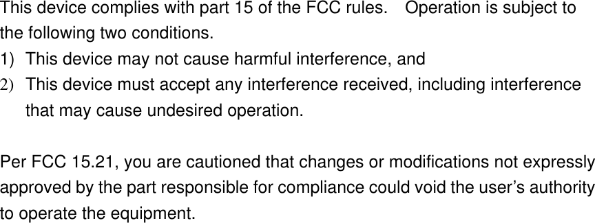    This device complies with part 15 of the FCC rules.    Operation is subject to the following two conditions. 1)  This device may not cause harmful interference, and 2)  This device must accept any interference received, including interference that may cause undesired operation.  Per FCC 15.21, you are cautioned that changes or modifications not expressly approved by the part responsible for compliance could void the user’s authority to operate the equipment.  