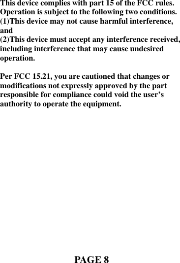      This device complies with part 15 of the FCC rules. Operation is subject to the following two conditions. (1)This device may not cause harmful interference, and (2)This device must accept any interference received, including interference that may cause undesired operation.  Per FCC 15.21, you are cautioned that changes or modifications not expressly approved by the part responsible for compliance could void the user’s authority to operate the equipment.              PAGE 8  
