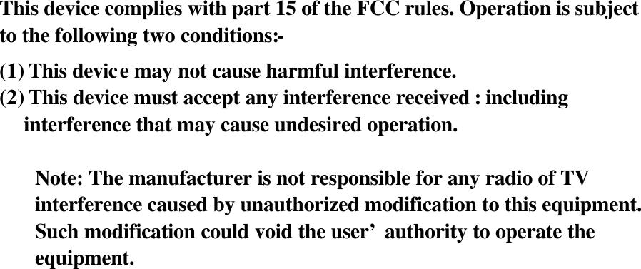 This device complies with part 15 of the FCC rules. Operation is subject to the following two conditions:- (1) This device may not cause harmful interference. (2) This device must accept any interference received : including interference that may cause undesired operation.  Note: The manufacturer is not responsible for any radio of TV interference caused by unauthorized modification to this equipment. Such modification could void the user’ authority to operate the equipment.     
