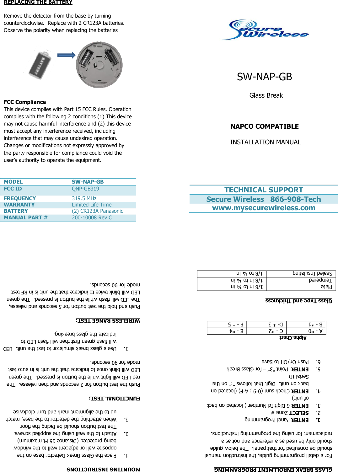                                            SW-NAP-GB  Glass Break  NAPCO COMPATIBLE  INSTALLATION MANUAL   TECHNICAL SUPPORT Secure Wireless   866-908-Tech www.mysecurewireless.com  GLASS BREAK ENROLLMENT PROGRAMMING For a detail programming guide, the instruction manual should be consulted for that panel.  The below guide should only be used as a reference and not as a replacement for using the programming instructions. 1. ENTER Panel Programming 2. SELECT Zone # 3. ENTER 6 Digit Id Number ( located on back of unit) 4. ENTER Check sum (0-9 ; A-F) (located on back on unit.  Digit that follows “:” on the Serial ID 5. ENTER  Point “3” – for Glass Break 6. Push On/Off to Save    Alpha Chart A - *0 C - *2 E - *4 B - *1 D- * 3 F - * 5  Glass Type and Thickness Plate 1/8 in to ¼ in Tempered 1/8 in to ¼ in Sealed Insulating 1/8 to ¼ in  REPLACING THE BATTERY Remove the detector from the base by turning counterclockwise.  Replace with 2 CR123A batteries.  Observe the polarity when replacing the batteries    FCC Compliance This device complies with Part 15 FCC Rules. Operation complies with the following 2 conditions (1) This device may not cause harmful interference and (2) this device must accept any interference received, including interference that may cause undesired operation. Changes or modifications not expressly approved by the party responsible for compliance could void the user’s authority to operate the equipment.    MODEL SW-NAP-GB FCC ID QNP-GB319 FREQUENCY 319.5 MHz WARRANTY Limited Life Time BATTERY (2) CR123A Panasonic MANUAL PART # 200-10008 Rev C  MOUNTING INSTRUCTIONS 1. Place the Glass Break Detector base on the opposite wall or adjacent wall to the window being protected (Distance 15 Ft maximum) 2. Attach to the wall using the supplied screws.  The test button should be facing the floor 3. When attaching the detector to the base, match up to the alignment mark and turn clockwise  FUNCTIONAL TEST: Push the test button for 2 seconds and then release.  The red LED will light while the button is pressed.  The green LED will blink once to indicate that the unit is in auto test mode for 90 seconds. 1. Use a glass break simulator to test the unit.  LED will flash green first then will flash LED to indicate the glass breaking. WIRELESS RANGE TEST: Push and hold the test button for 5 seconds and release,  The LED will flash while the button is pressed.  The green LED will blink twice to indicate that the unit is in RF test mode for 90 seconds.   