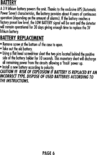 MlliRrA  3 V  I~hium  battery  powe~  the  unil.  Thanks  10 the  exdusive  APS  (AutomaticPower  Saver)  characterisliCl,  the  ba&quot;ery  provides  oooul4  years  of  continuous\iPeration  (depending  on  the  amount  of alarms).  If the  ba&quot;ery  reaches  afactory  presellaw  level,  the  lOW  BATTERY signal  will  be  senl  and  the  detectorw~1 remain  operational  for  30  days  giving  enough  lime  10 replace  Ihe  3VlilhKJm  ba&quot;eryBATTERY REPLACEMENT0  Remove  screw  at  the  bo&quot;om  of Ihe  case to  open.0 Take  oul  the  old  battery0  Using  a  flat  head  screwdriver  shar1the  Iwa  pins  located  behind  the  positiveside  of the  ba&quot;ery  holder  forI  0  seconds  This  monetary  shart  will  dischorge011 remaining  power  from  the  cirruifl  allowing  a  &apos;fresh&apos;  power  upolnsloll  0  new  battery  according  10 polarity.CAUTION  ill  RISK  OF  EXPLOSION  IF  BATTERY  IS  REPLACEO  BY  ANINCORREa  TYPE.  DISPOSE  OF  USED  BATTERIES  ACCORDING  TOTHE INSTRUalONS.PAGE 6