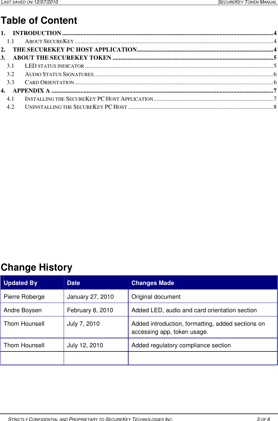 LAST SAVED ON 12/07/2010  SECUREKEY TOKEN MANUAL   STRICTLY CONFIDENTIAL AND PROPRIETARY TO SECUREKEY TECHNOLOGIES INC.   3 OF 8   Table of Content  1. INTRODUCTION .......................................................................................................................................... 4 1.1 ABOUT SECUREKEY .................................................................................................................................. 4 2. THE SECUREKEY PC HOST APPLICATION ......................................................................................... 4 3. ABOUT THE SECUREKEY TOKEN ......................................................................................................... 5 3.1 LED STATUS INDICATOR ........................................................................................................................... 5 3.2 AUDIO STATUS SIGNATURES ..................................................................................................................... 6 3.3 CARD ORIENTATION .................................................................................................................................. 6 4. APPENDIX A ................................................................................................................................................. 7 4.1 INSTALLING THE SECUREKEY PC HOST APPLICATION .............................................................................. 7 4.2 UNINSTALLING THE SECUREKEY PC HOST ............................................................................................... 8            Change History Updated By  Date   Changes Made Pierre Roberge  January 27, 2010  Original document Andre Boysen  February 8, 2010  Added LED, audio and card orientation section Thom Hounsell   July 7, 2010  Added introduction, formatting, added sections on accessing app, token usage. Thom Hounsell  July 12, 2010  Added regulatory compliance section        
