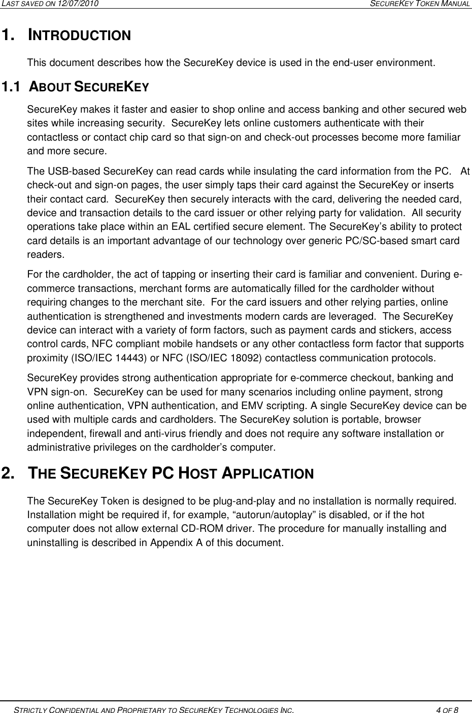 LAST SAVED ON 12/07/2010  SECUREKEY TOKEN MANUAL   STRICTLY CONFIDENTIAL AND PROPRIETARY TO SECUREKEY TECHNOLOGIES INC.   4 OF 8   1.  INTRODUCTION This document describes how the SecureKey device is used in the end-user environment.   1.1  ABOUT SECUREKEY  SecureKey makes it faster and easier to shop online and access banking and other secured web sites while increasing security.  SecureKey lets online customers authenticate with their contactless or contact chip card so that sign-on and check-out processes become more familiar and more secure.  The USB-based SecureKey can read cards while insulating the card information from the PC.   At check-out and sign-on pages, the user simply taps their card against the SecureKey or inserts their contact card.  SecureKey then securely interacts with the card, delivering the needed card, device and transaction details to the card issuer or other relying party for validation.  All security operations take place within an EAL certified secure element. The SecureKey&rsquo;s ability to protect card details is an important advantage of our technology over generic PC/SC-based smart card readers. For the cardholder, the act of tapping or inserting their card is familiar and convenient. During e-commerce transactions, merchant forms are automatically filled for the cardholder without requiring changes to the merchant site.  For the card issuers and other relying parties, online authentication is strengthened and investments modern cards are leveraged.  The SecureKey device can interact with a variety of form factors, such as payment cards and stickers, access control cards, NFC compliant mobile handsets or any other contactless form factor that supports proximity (ISO/IEC 14443) or NFC (ISO/IEC 18092) contactless communication protocols.   SecureKey provides strong authentication appropriate for e-commerce checkout, banking and VPN sign-on.  SecureKey can be used for many scenarios including online payment, strong online authentication, VPN authentication, and EMV scripting. A single SecureKey device can be used with multiple cards and cardholders. The SecureKey solution is portable, browser independent, firewall and anti-virus friendly and does not require any software installation or administrative privileges on the cardholder&rsquo;s computer. 2.  THE SECUREKEY PC HOST APPLICATION The SecureKey Token is designed to be plug-and-play and no installation is normally required. Installation might be required if, for example, &ldquo;autorun/autoplay&rdquo; is disabled, or if the hot computer does not allow external CD-ROM driver. The procedure for manually installing and uninstalling is described in Appendix A of this document.     
