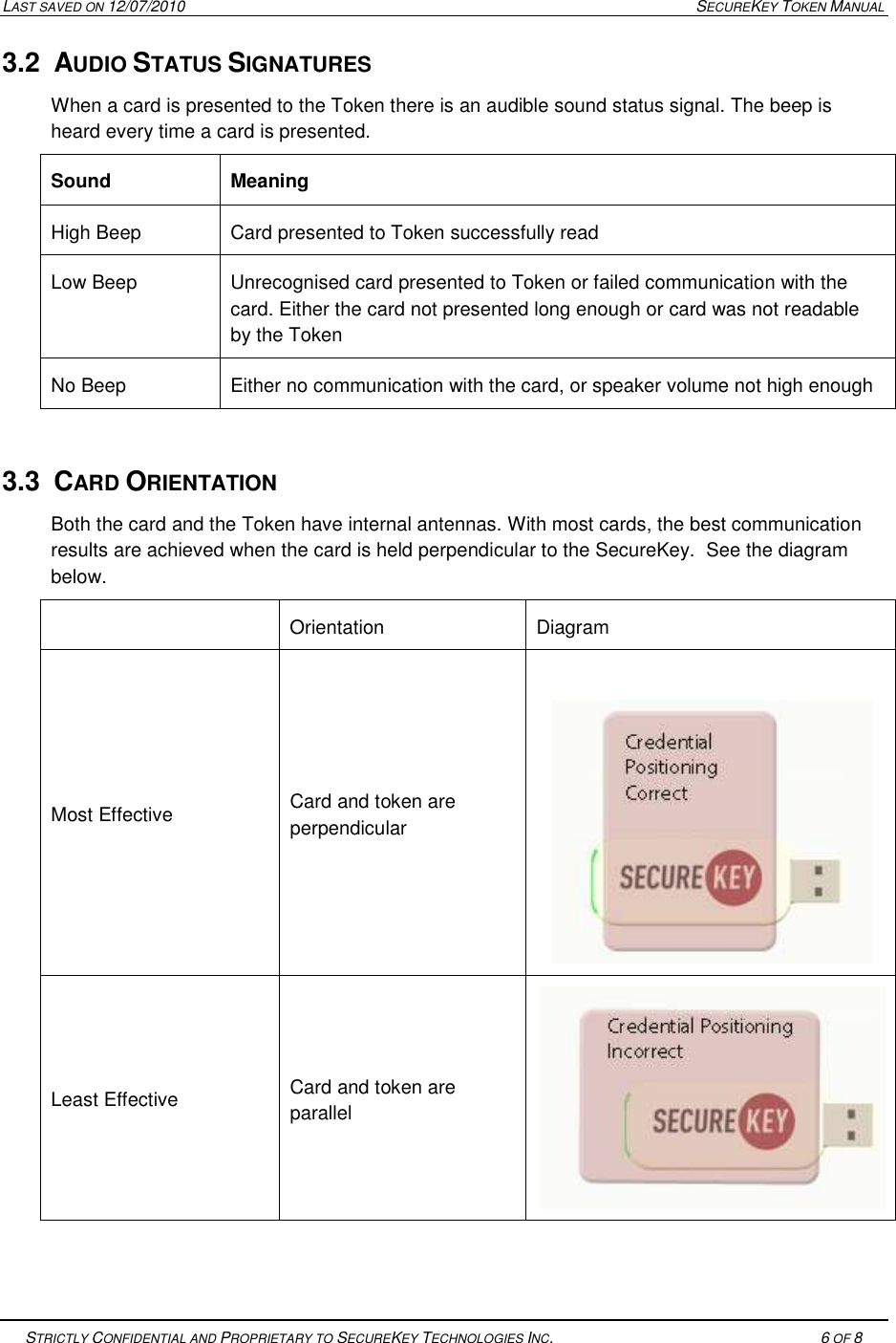 LAST SAVED ON 12/07/2010  SECUREKEY TOKEN MANUAL   STRICTLY CONFIDENTIAL AND PROPRIETARY TO SECUREKEY TECHNOLOGIES INC.   6 OF 8   3.2  AUDIO STATUS SIGNATURES When a card is presented to the Token there is an audible sound status signal. The beep is heard every time a card is presented. Sound  Meaning High Beep  Card presented to Token successfully read Low Beep  Unrecognised card presented to Token or failed communication with the card. Either the card not presented long enough or card was not readable by the Token No Beep  Either no communication with the card, or speaker volume not high enough  3.3  CARD ORIENTATION Both the card and the Token have internal antennas. With most cards, the best communication results are achieved when the card is held perpendicular to the SecureKey.  See the diagram below.   Orientation  Diagram Most Effective  Card and token are perpendicular   Least Effective  Card and token are parallel    