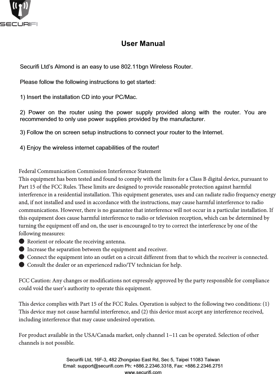 8VHU0DQXDO6HFXULIL/WG&para;V$OPRQGLVDQHDV\WRXVHEJQ:LUHOHVV5RXWHU3OHDVHIROORZWKHIROORZLQJLQVWUXFWLRQVWRJHWVWDUWHG,QVHUWWKHLQVWDOODWLRQ&amp;'LQWR\RXU3&amp;0DF 3RZHU RQ WKH URXWHU XVLQJ WKH SRZHU VXSSO\ SURYLGHG DORQJ ZLWK WKH URXWHU <RX DUHUHFRPPHQGHGWRRQO\XVHSRZHUVXSSOLHVSURYLGHGE\WKHPDQXIDFWXUHU)ROORZWKHRQVFUHHQVHWXSLQVWUXFWLRQVWRFRQQHFW\RXUURXWHUWRWKH,QWHUQHW(QMR\WKHZLUHOHVVLQWHUQHWFDSDELOLWLHVRIWKHURXWHU)HGHUDO&amp;RPPXQLFDWLRQ&amp;RPPLVVLRQ,QWHUIHUHQFH6WDWHPHQW7KLVHTXLSPHQWKDVEHHQWHVWHGDQGIRXQGWRFRPSO\ZLWKWKHOLPLWVIRUD&amp;ODVV%GLJLWDOGHYLFHSXUVXDQWWR3DUWRIWKH)&amp;&amp;5XOHV7KHVHOLPLWVDUHGHVLJQHGWRSURYLGHUHDVRQDEOHSURWHFWLRQDJDLQVWKDUPIXOLQWHUIHUHQFHLQDUHVLGHQWLDOLQVWDOODWLRQ7KLVHTXLSPHQWJHQHUDWHVXVHVDQGFDQUDGLDWHUDGLRIUHTXHQF\HQHUJ\DQGLIQRWLQVWDOOHGDQGXVHGLQDFFRUGDQFHZLWKWKHLQVWUXFWLRQVPD\FDXVHKDUPIXOLQWHUIHUHQFHWRUDGLRFRPPXQLFDWLRQV+RZHYHUWKHUHLVQRJXDUDQWHHWKDWLQWHUIHUHQFHZLOOQRWRFFXULQDSDUWLFXODULQVWDOODWLRQ,IWKLVHTXLSPHQWGRHVFDXVHKDUPIXOLQWHUIHUHQFHWRUDGLRRUWHOHYLVLRQUHFHSWLRQZKLFKFDQEHGHWHUPLQHGE\WXUQLQJWKHHTXLSPHQWRIIDQGRQWKHXVHULVHQFRXUDJHGWRWU\WRFRUUHFWWKHLQWHUIHUHQFHE\RQHRIWKHIROORZLQJPHDVXUHVƔ5HRULHQWRUUHORFDWHWKHUHFHLYLQJDQWHQQDƔ,QFUHDVHWKHVHSDUDWLRQEHWZHHQWKHHTXLSPHQWDQGUHFHLYHUƔ&amp;RQQHFWWKHHTXLSPHQWLQWRDQRXWOHWRQDFLUFXLWGLIIHUHQWIURPWKDWWRZKLFKWKHUHFHLYHULVFRQQHFWHGƔ&amp;RQVXOWWKHGHDOHURUDQH[SHULHQFHGUDGLR79WHFKQLFLDQIRUKHOS)&amp;&amp;&amp;DXWLRQ$Q\FKDQJHVRUPRGLILFDWLRQVQRWH[SUHVVO\DSSURYHGE\WKH SDUW\ UHVSRQVLEOH IRU FRPSOLDQFH FRXOG YRLG WKH XVHU&para;V DXWKRULW\ WRRSHUDWHWKLVHTXLSPHQW7KLVGHYLFHFRPSOLHVZLWK3DUWRIWKH)&amp;&amp;5XOHV2SHUDWLRQLVVXEMHFWWRWKHIROORZLQJWZRFRQGLWLRQV7KLVGHYLFHPD\QRWFDXVHKDUPIXOLQWHUIHUHQFHDQGWKLVGHYLFHPXVWDFFHSWDQ\LQWHUIHUHQFHUHFHLYHGLQFOXGLQJLQWHUIHUHQFHWKDWPD\FDXVHXQGHVLUHGRSHUDWLRQ)RUSURGXFWDYDLODEOHLQWKH86$&amp;DQDGDPDUNHWRQO\FKDQQHOaFDQEHRSHUDWHG6HOHFWLRQ6HFXULILL/WG)=KRQJ[LDR(DVW5G6HF7DLSHL7DLZDQ(PDLOVXSSRUW#VHFXULILFRP3K)D[ZZZVHFXULILFRPFederal Communication Commission Interference Statement  This equipment has been tested and found to comply with the limits for a Class B digital device, pursuant to Part 15 of the FCC Rules. These limits are designed to provide reasonable protection against harmful interference in a residential installation. This equipment generates, uses and can radiate radio frequency energy and, if not installed and used in accordance with the instructions, may cause harmful interference to radio communications. However, there is no guarantee that interference will not occur in a particular installation. If this equipment does cause harmful interference to radio or television reception, which can be determined by turning the equipment off and on, the user is encouraged to try to correct the interference by one of the following measures: ●  Reorient or relocate the receiving antenna. ●  Increase the separation between the equipment and receiver. ●  Connect the equipment into an outlet on a circuit different from that to which the receiver is connected. ●  Consult the dealer or an experienced radio/TV technician for help.  FCC Caution: Any changes or modifications not expressly approved by the party responsible for compliance could void the user&rsquo;s authority to operate this equipment.  This device complies with Part 15 of the FCC Rules. Operation is subject to the following two conditions: (1) This device may not cause harmful interference, and (2) this device must accept any interference received, including interference that may cause undesired operation.  For product available in the USA/Canada market, only channel 1~11 can be operated. Selection of other channels is not possible. 