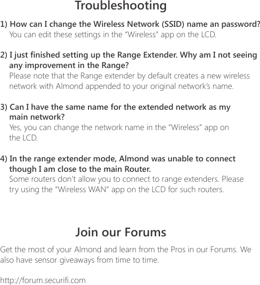 1) How can I change the Wireless Network (SSID) name an password?    You can edit these settings in the &ldquo;Wireless&rdquo; app on the LCD.2) I just finished setting up the Range Extender. Why am I not seeing any improvement in the Range?    Please note that the Range extender by default creates a new wireless     network with Almond appended to your original network&rsquo;s name.3) Can I have the same name for the extended network as my     main network?    Yes, you can change the network name in the &ldquo;Wireless&rdquo; app on     the LCD.4) In the range extender mode, Almond was unable to connect     though I am close to the main Router.    Some routers don&rsquo;t allow you to connect to range extenders. Please     try using the &ldquo;Wireless WAN&rdquo; app on the LCD for such routers.TroubleshootingJoin our ForumsGet the most of your Almond and learn from the Pros in our Forums. We also have sensor giveaways from time to time.http://forum.securifi.com