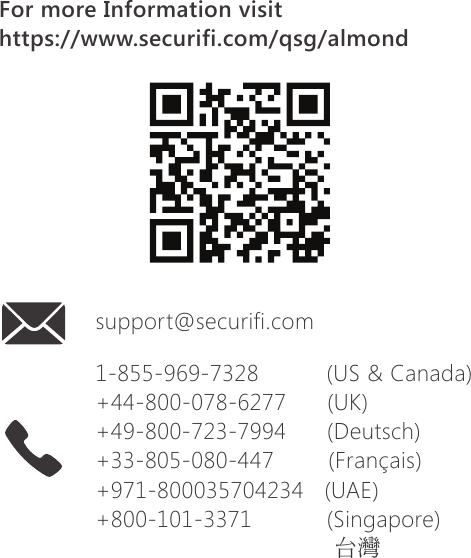 1-855-969-7328          (US &amp; Canada)+44-800-078-6277      (UK)+49-800-723-7994      (Deutsch)+33-805-080-447        (Fran&ccedil;ais)+971-800035704234   (UAE)+800-101-3371           (Singapore)台灣support@securifi.comFor more Information visithttps://www.securifi.com/qsg/almond
