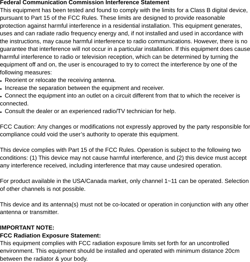                                          Federal Communication Commission Interference Statement This equipment has been tested and found to comply with the limits for a Class B digital device, pursuant to Part 15 of the FCC Rules. These limits are designed to provide reasonable protection against harmful interference in a residential installation. This equipment generates, uses and can radiate radio frequency energy and, if not installed and used in accordance with the instructions, may cause harmful interference to radio communications. However, there is no guarantee that interference will not occur in a particular installation. If this equipment does cause harmful interference to radio or television reception, which can be determined by turning the equipment off and on, the user is encouraged to try to correct the interference by one of the following measures:  ●  Reorient or relocate the receiving antenna. ●  Increase the separation between the equipment and receiver. ●  Connect the equipment into an outlet on a circuit different from that to which the receiver is connected. ●  Consult the dealer or an experienced radio/TV technician for help.   FCC Caution: Any changes or modifications not expressly approved by the party responsible for compliance could void the user&rsquo;s authority to operate this equipment.   This device complies with Part 15 of the FCC Rules. Operation is subject to the following two conditions: (1) This device may not cause harmful interference, and (2) this device must accept any interference received, including interference that may cause undesired operation.   For product available in the USA/Canada market, only channel 1~11 can be operated. Selection of other channels is not possible.   This device and its antenna(s) must not be co-located or operation in conjunction with any other antenna or transmitter.   IMPORTANT NOTE: FCC Radiation Exposure Statement: This equipment complies with FCC radiation exposure limits set forth for an uncontrolled environment. This equipment should be installed and operated with minimum distance 20cm between the radiator &amp; your body.           