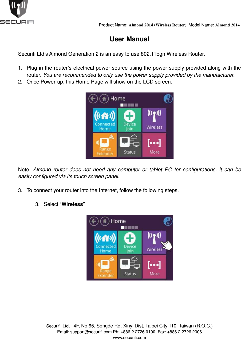                                         Product Name: Almond 2014 (Wireless Router)  Model Name: Almond 2014 Securifii Ltd,   4F, No.65, Songde Rd, Xinyi Dist, Taipei City 110, Taiwan (R.O.C.) Email: support@securifi.com Ph: +886.2.2726.0100, Fax: +886.2.2726.2006 www.securifi.com  User Manual  Securifi Ltd&rsquo;s Almond Generation 2 is an easy to use 802.11bgn Wireless Router.   1.  Plug in the router&rsquo;s electrical power source using the power supply provided along with the router. You are recommended to only use the power supply provided by the manufacturer. 2.  Once Power-up, this Home Page will show on the LCD screen.    Note:  Almond router does not need any computer or tablet PC for configurations, it can be easily configured via its touch screen panel.  3.  To connect your router into the Internet, follow the following steps.  3.1 Select &ldquo;Wireless&rdquo;         