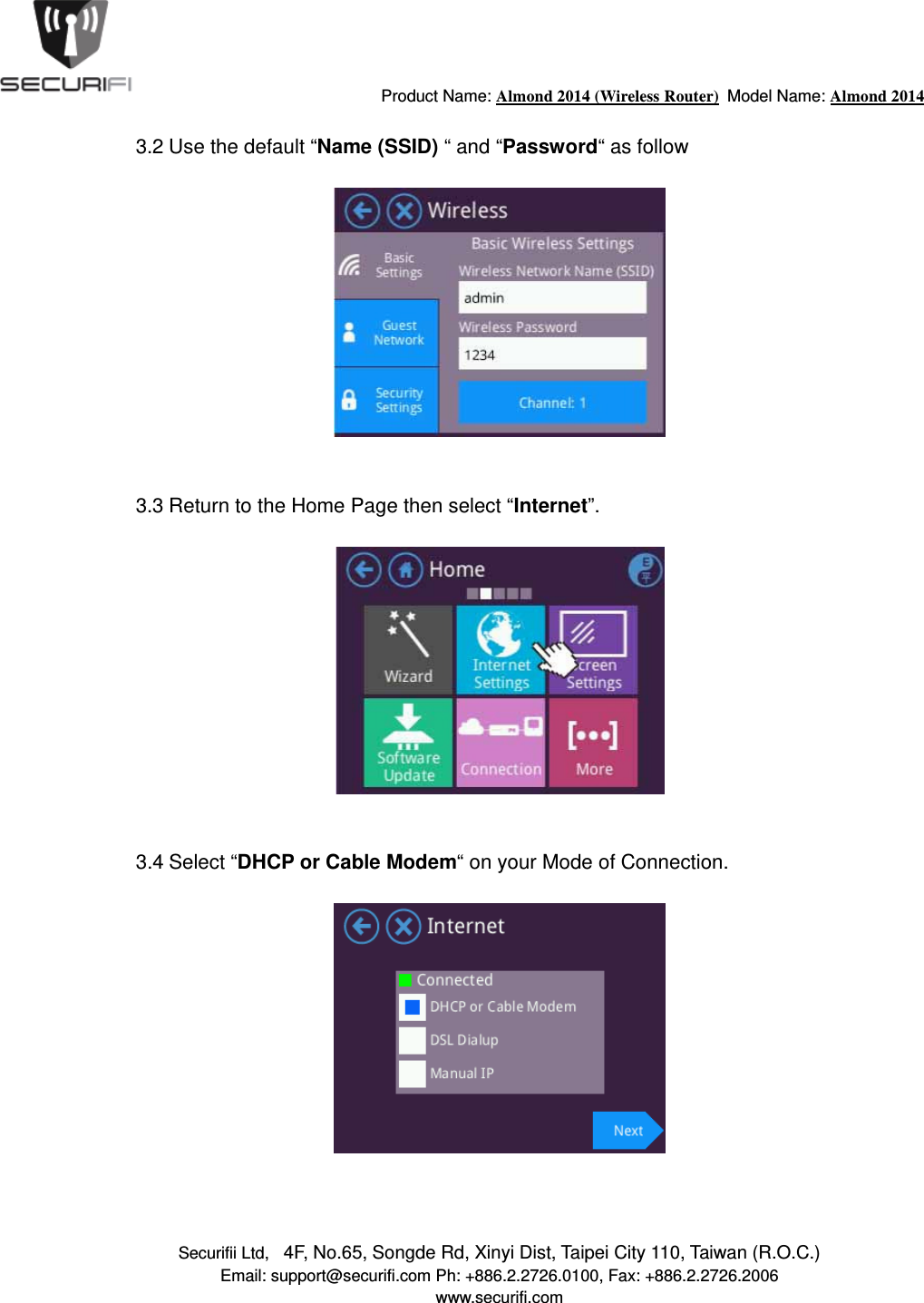                                         Product Name: Almond 2014 (Wireless Router)  Model Name: Almond 2014 Securifii Ltd,   4F, No.65, Songde Rd, Xinyi Dist, Taipei City 110, Taiwan (R.O.C.) Email: support@securifi.com Ph: +886.2.2726.0100, Fax: +886.2.2726.2006 www.securifi.com  3.2 Use the default &ldquo;Name (SSID) &ldquo; and &ldquo;Password&ldquo; as follow     3.3 Return to the Home Page then select &ldquo;Internet&rdquo;.     3.4 Select &ldquo;DHCP or Cable Modem&ldquo; on your Mode of Connection.      