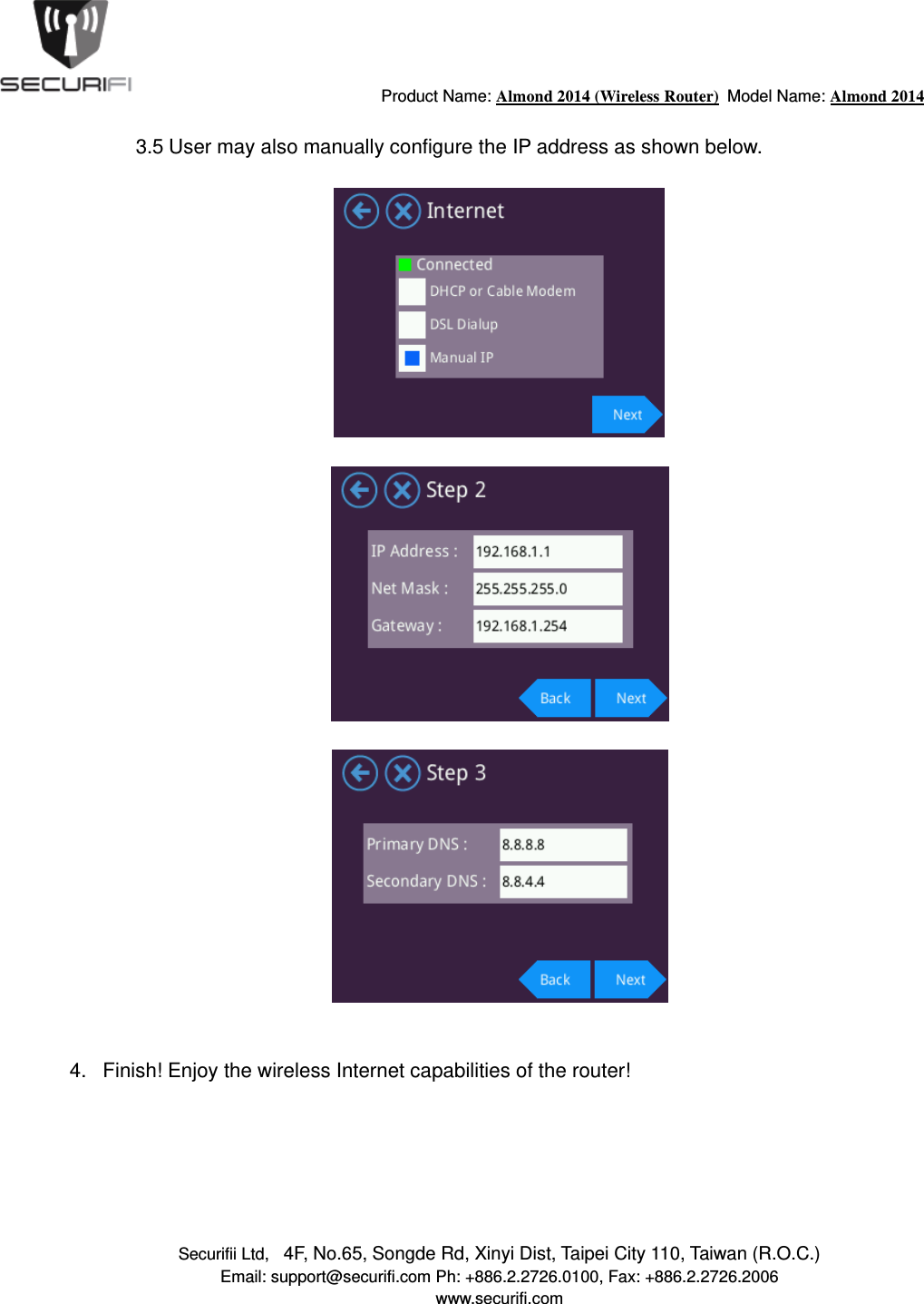                                         Product Name: Almond 2014 (Wireless Router)  Model Name: Almond 2014 Securifii Ltd,   4F, No.65, Songde Rd, Xinyi Dist, Taipei City 110, Taiwan (R.O.C.) Email: support@securifi.com Ph: +886.2.2726.0100, Fax: +886.2.2726.2006 www.securifi.com  3.5 User may also manually configure the IP address as shown below.         4.  Finish! Enjoy the wireless Internet capabilities of the router!       
