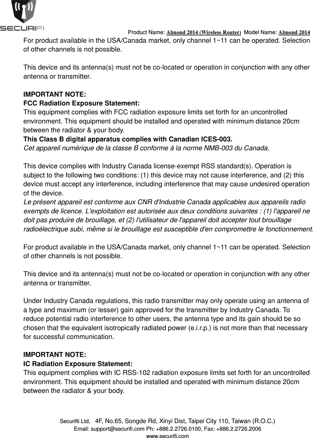                                         Product Name: Almond 2014 (Wireless Router)  Model Name: Almond 2014 Securifii Ltd,   4F, No.65, Songde Rd, Xinyi Dist, Taipei City 110, Taiwan (R.O.C.) Email: support@securifi.com Ph: +886.2.2726.0100, Fax: +886.2.2726.2006 www.securifi.com For product available in the USA/Canada market, only channel 1~11 can be operated. Selection of other channels is not possible.   This device and its antenna(s) must not be co-located or operation in conjunction with any other antenna or transmitter.   IMPORTANT NOTE: FCC Radiation Exposure Statement: This equipment complies with FCC radiation exposure limits set forth for an uncontrolled environment. This equipment should be installed and operated with minimum distance 20cm between the radiator &amp; your body. This Class B digital apparatus complies with Canadian ICES-003. Cet appareil num&eacute;rique de la classe B conforme &aacute; la norme NMB-003 du Canada.   This device complies with Industry Canada license-exempt RSS standard(s). Operation is subject to the following two conditions: (1) this device may not cause interference, and (2) this device must accept any interference, including interference that may cause undesired operation of the device. Le pr&eacute;sent appareil est conforme aux CNR d'Industrie Canada applicables aux appareils radio exempts de licence. L'exploitation est autoris&eacute;e aux deux conditions suivantes : (1) l'appareil ne doit pas produire de brouillage, et (2) l'utilisateur de l'appareil doit accepter tout brouillage radio&eacute;lectrique subi, m&ecirc;me si le brouillage est susceptible d'en compromettre le fonctionnement.   For product available in the USA/Canada market, only channel 1~11 can be operated. Selection of other channels is not possible.   This device and its antenna(s) must not be co-located or operation in conjunction with any other antenna or transmitter.   Under Industry Canada regulations, this radio transmitter may only operate using an antenna of a type and maximum (or lesser) gain approved for the transmitter by Industry Canada. To reduce potential radio interference to other users, the antenna type and its gain should be so chosen that the equivalent isotropically radiated power (e.i.r.p.) is not more than that necessary for successful communication.    IMPORTANT NOTE: IC Radiation Exposure Statement: This equipment complies with IC RSS-102 radiation exposure limits set forth for an uncontrolled environment. This equipment should be installed and operated with minimum distance 20cm between the radiator &amp; your body.  