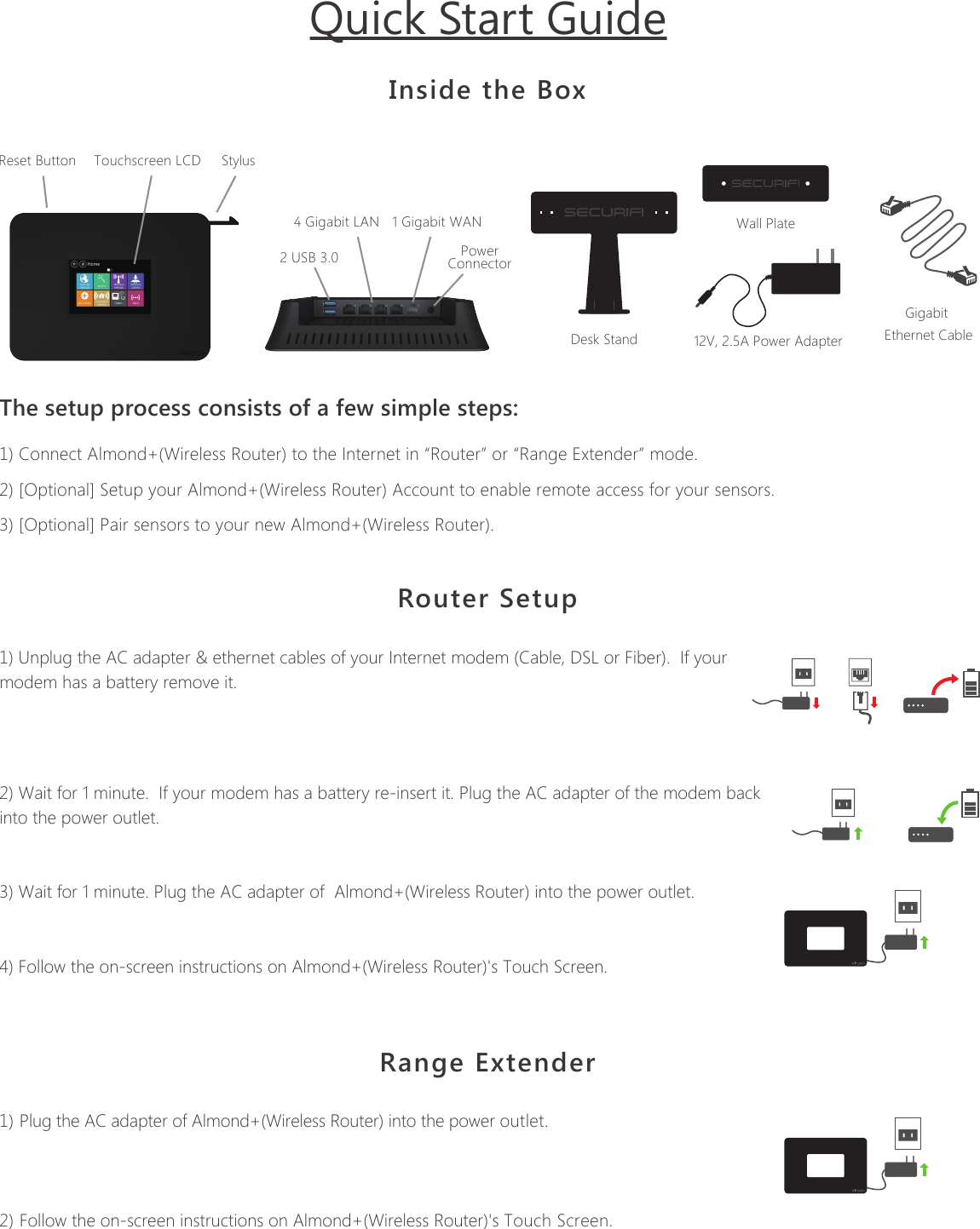 The setup process consists of a few simple steps:1) Connect Almond+(Wireless Router) to the Internet in &ldquo;Router&rdquo; or &ldquo;Range Extender&rdquo; mode.2) [Optional] Setup your Almond+(Wireless Router) Account to enable remote access for your sensors.3) [Optional] Pair sensors to your new Almond+(Wireless Router).Inside the BoxDesk StandWall Plate12V, 2.5A Power AdapterGigabit Ethernet CableStylusTouchscreen LCDReset Button2 USB 3.04 Gigabit LAN 1 Gigabit WANPowerConnectorProduct Name: Almond+ (Wireless Router)  Model Name: Almond+Quick Start GuideRouter Setup1) Unplug the AC adapter &amp; ethernet cables of your Internet modem (Cable, DSL or Fiber).  If your modem has a battery remove it. 2) Wait for 1 minute.  If your modem has a battery re-insert it. Plug the AC adapter of the modem back into the power outlet.3) Wait for 1 minute. Plug the AC adapter of  Almond+(Wireless Router) into the power outlet. 4) Follow the on-screen instructions on Almond+(Wireless Router)'s Touch Screen.Range Extender1) Plug the AC adapter of Almond+(Wireless Router) into the power outlet.2) Follow the on-screen instructions on Almond+(Wireless Router)'s Touch Screen.Securifii Ltd,   4F, No.65, Songde Rd, Xinyi Dist, Taipei City 110, Taiwan (R.O.C.)Email: support@securifi.com Ph: +886.2.2726.0100, Fax: +886.2.2726.2006www.securifi.com