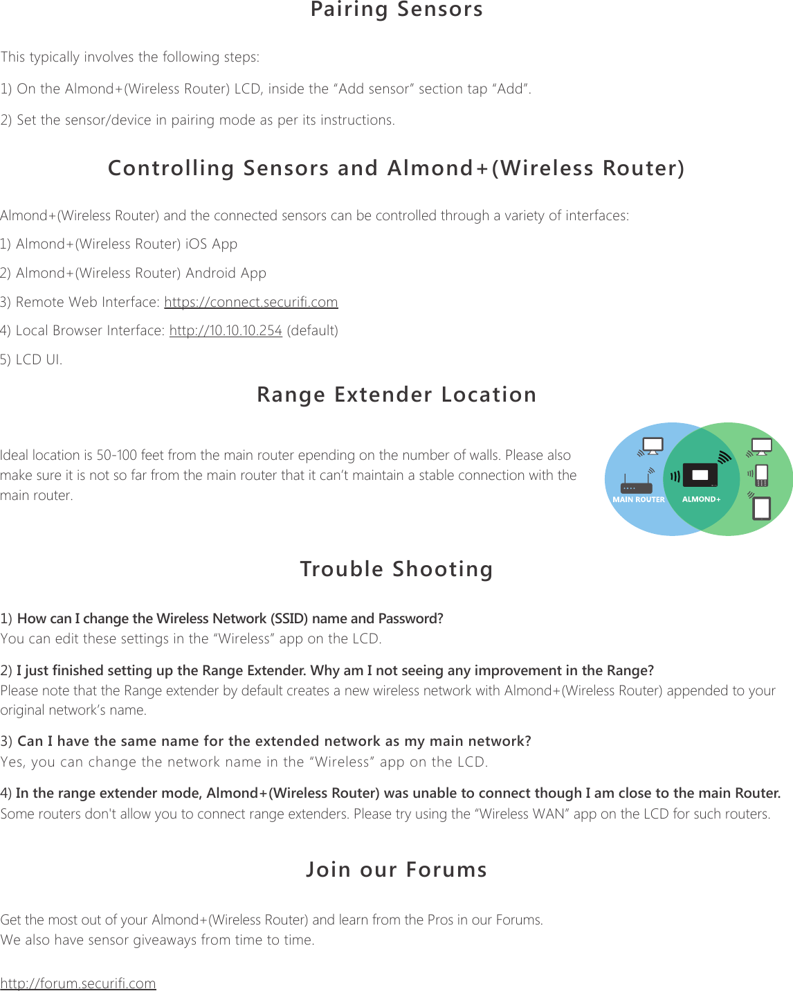 Product Name: Almond+ (Wireless Router)  Model Name: Almond+Pairing SensorsThis typically involves the following steps:1) On the Almond+(Wireless Router) LCD, inside the &ldquo;Add sensor&rdquo; section tap &ldquo;Add&rdquo;.2) Set the sensor/device in pairing mode as per its instructions.Controlling Sensors and Almond+(Wireless Router)Almond+(Wireless Router) and the connected sensors can be controlled through a variety of interfaces:1) Almond+(Wireless Router) iOS App2) Almond+(Wireless Router) Android App3) Remote Web Interface: https://connect.securifi.com4) Local Browser Interface: http://10.10.10.254 (default)5) LCD UI.Range Extender LocationIdeal location is 50-100 feet from the main router epending on the number of walls. Please also make sure it is not so far from the main router that it can&rsquo;t maintain a stable connection with the main router.Trouble Shooting1) How can I change the Wireless Network (SSID) name and Password?You can edit these settings in the &ldquo;Wireless&rdquo; app on the LCD.2) I just finished setting up the Range Extender. Why am I not seeing any improvement in the Range?Please note that the Range extender by default creates a new wireless network with Almond+(Wireless Router) appended to your original network&rsquo;s name.3) Can I have the same name for the extended network as my main network?Yes, you can change the network name in the &ldquo;Wireless&rdquo; app on the LCD.4) In the range extender mode, Almond+(Wireless Router) was unable to connect though I am close to the main Router.Some routers don't allow you to connect range extenders. Please try using the &ldquo;Wireless WAN&rdquo; app on the LCD for such routers. Join our ForumsGet the most out of your Almond+(Wireless Router) and learn from the Pros in our Forums. We also have sensor giveaways from time to time.http://forum.securifi.comSecurifii Ltd,   4F, No.65, Songde Rd, Xinyi Dist, Taipei City 110, Taiwan (R.O.C.)Email: support@securifi.com Ph: +886.2.2726.0100, Fax: +886.2.2726.2006www.securifi.com