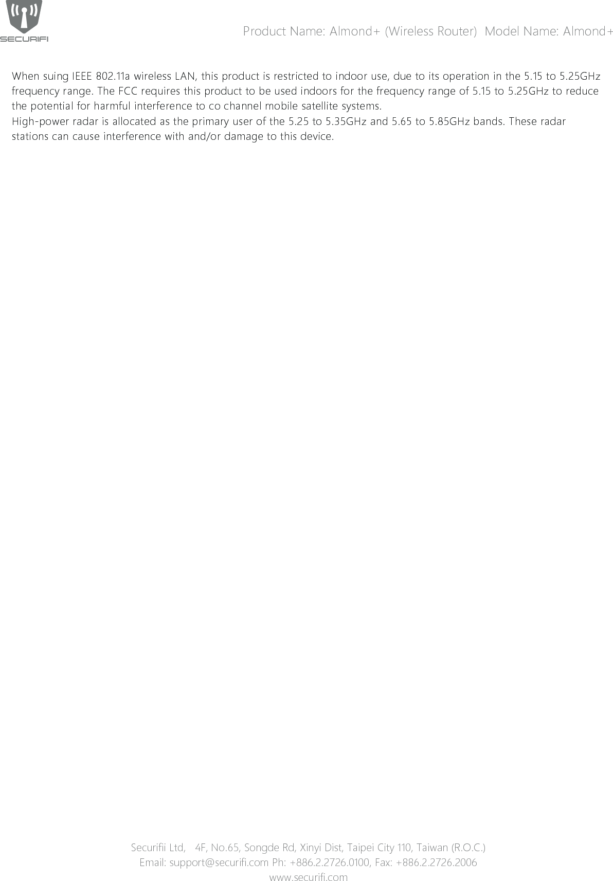 Product Name: Almond+ (Wireless Router)  Model Name: Almond+When suing IEEE 802.11a wireless LAN, this product is restricted to indoor use, due to its operation in the 5.15 to 5.25GHz frequency range. The FCC requires this product to be used indoors for the frequency range of 5.15 to 5.25GHz to reduce the potential for harmful interference to co channel mobile satellite systems.High-power radar is allocated as the primary user of the 5.25 to 5.35GHz and 5.65 to 5.85GHz bands. These radar stations can cause interference with and/or damage to this device.Securifii Ltd,   4F, No.65, Songde Rd, Xinyi Dist, Taipei City 110, Taiwan (R.O.C.)Email: support@securifi.com Ph: +886.2.2726.0100, Fax: +886.2.2726.2006www.securifi.com