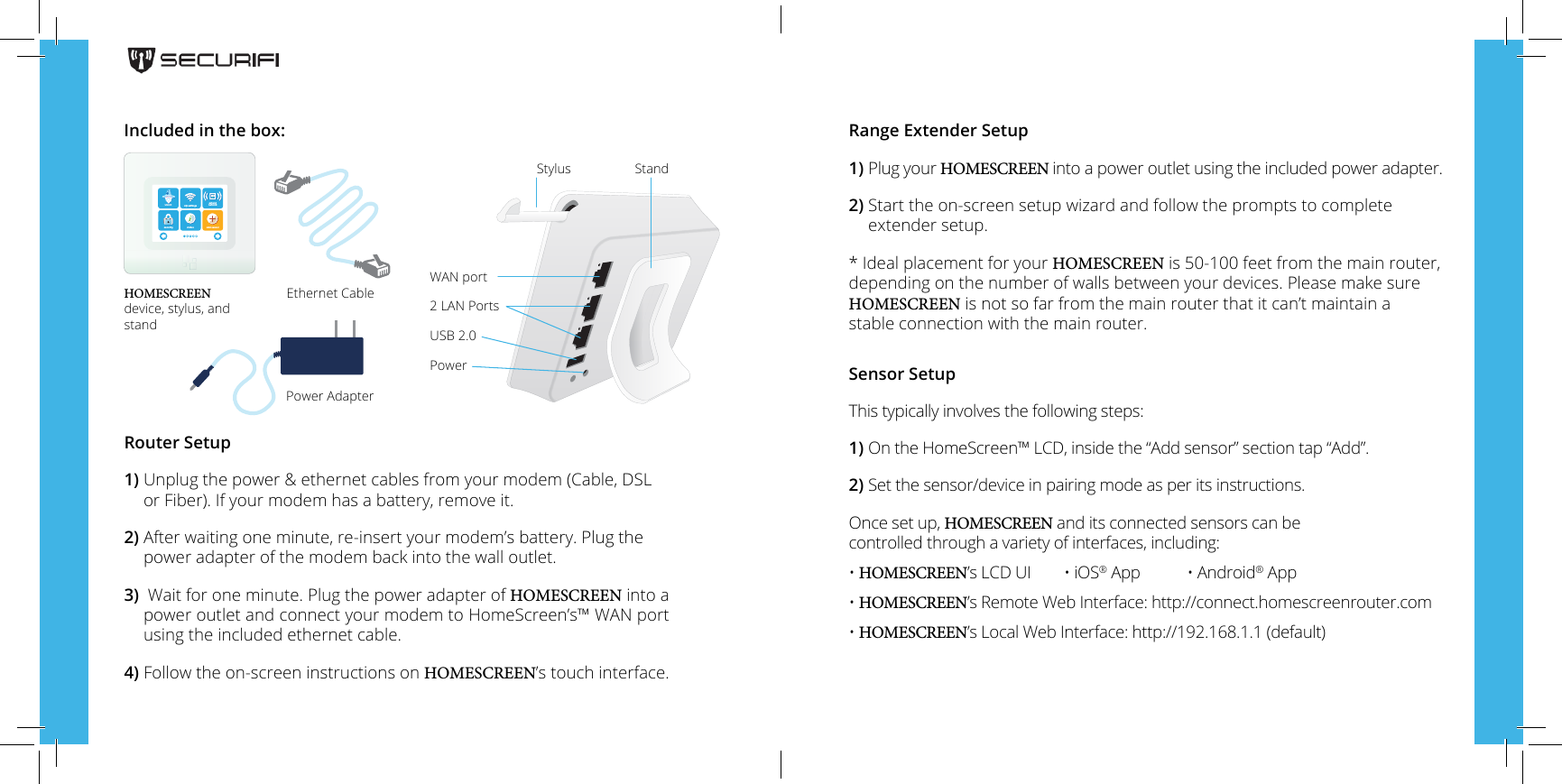 Router Setup1)  Unplug the power &amp; ethernet cables from your modem (Cable, DSLor Fiber).  If your modem has a battery, remove it.2)  After waiting one minute,  re-insert your modem&rsquo;s battery. Plug thepower adapter of the modem back into the wall outlet.3)  Wait for one minute. Plug the power adapter of HOMESCREEN into a power outlet and connect your modem to HomeScreen&rsquo;s&trade; WAN port using the included ethernet cable.4)  Follow the on-screen instructions on HOMESCREEN&rsquo;s touch interface.HOMESCREEN device, stylus, and standEthernet CablePower AdapterRange Extender Setup1)  Plug your HOMESCREEN into a power outlet using the included power adapter.2)  Start the on-screen setup wizard and follow the prompts to completeextender setup.*Ideal placement for your HOMESCREEN is 50-100 feet from the main router,depending on the number of walls between your devices. Please make sure HOMESCREEN is not so far from the main router that it can&rsquo;t maintain a stable connection with the main router.Sensor SetupThis typically involves the following steps:1) On the HomeScreen&trade; LCD, inside the &ldquo;Add sensor&rdquo; section tap &ldquo;Add&rdquo;.2) Set the sensor/device in pairing mode as per its instructions.Once set up, HOMESCREEN and its connected sensors can be controlled through a variety of interfaces, including:&bull; HOMESCREEN&rsquo;s LCD UI  &bull; iOS&reg; App  &bull; Android&reg; App&bull; HOMESCREEN&rsquo;s Remote Web Interface: http://connect.homescreenrouter.com&bull; HOMESCREEN&rsquo;s Local Web Interface: http://192.168.1.1 (default)Included in the box:StylusWAN port2 LAN PortsUSB 2.0PowerStandwizard wi settingsextendnetworksecurity status add sensor