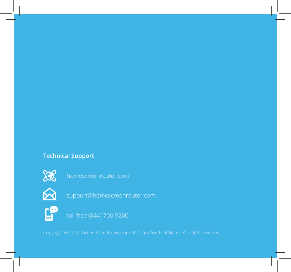 Technical Supporthomescreenrouter.comsupport@homescreenrouter.comtoll free (844) 700-9200Copyright &copy; 2014, Green Lane Innovations, LLC. and/or its aliates. All rights reserved.