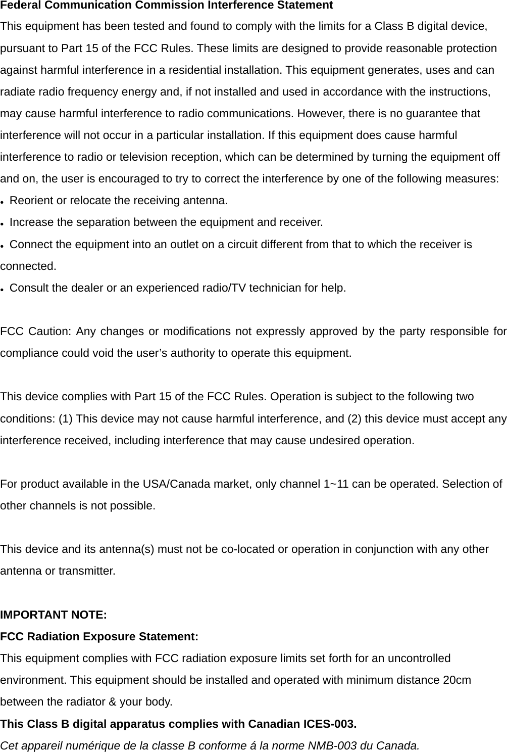Federal Communication Commission Interference Statement This equipment has been tested and found to comply with the limits for a Class B digital device, pursuant to Part 15 of the FCC Rules. These limits are designed to provide reasonable protection against harmful interference in a residential installation. This equipment generates, uses and can radiate radio frequency energy and, if not installed and used in accordance with the instructions, may cause harmful interference to radio communications. However, there is no guarantee that interference will not occur in a particular installation. If this equipment does cause harmful interference to radio or television reception, which can be determined by turning the equipment off and on, the user is encouraged to try to correct the interference by one of the following measures: ●  Reorient or relocate the receiving antenna. ●  Increase the separation between the equipment and receiver. ●  Connect the equipment into an outlet on a circuit different from that to which the receiver is connected. ●  Consult the dealer or an experienced radio/TV technician for help.   FCC Caution: Any changes or modifications not expressly approved by the party responsible for compliance could void the user&rsquo;s authority to operate this equipment.   This device complies with Part 15 of the FCC Rules. Operation is subject to the following two conditions: (1) This device may not cause harmful interference, and (2) this device must accept any interference received, including interference that may cause undesired operation.   For product available in the USA/Canada market, only channel 1~11 can be operated. Selection of other channels is not possible.   This device and its antenna(s) must not be co-located or operation in conjunction with any other antenna or transmitter.   IMPORTANT NOTE: FCC Radiation Exposure Statement: This equipment complies with FCC radiation exposure limits set forth for an uncontrolled environment. This equipment should be installed and operated with minimum distance 20cm between the radiator &amp; your body. This Class B digital apparatus complies with Canadian ICES-003. Cet appareil num&eacute;rique de la classe B conforme &aacute; la norme NMB-003 du Canada. 