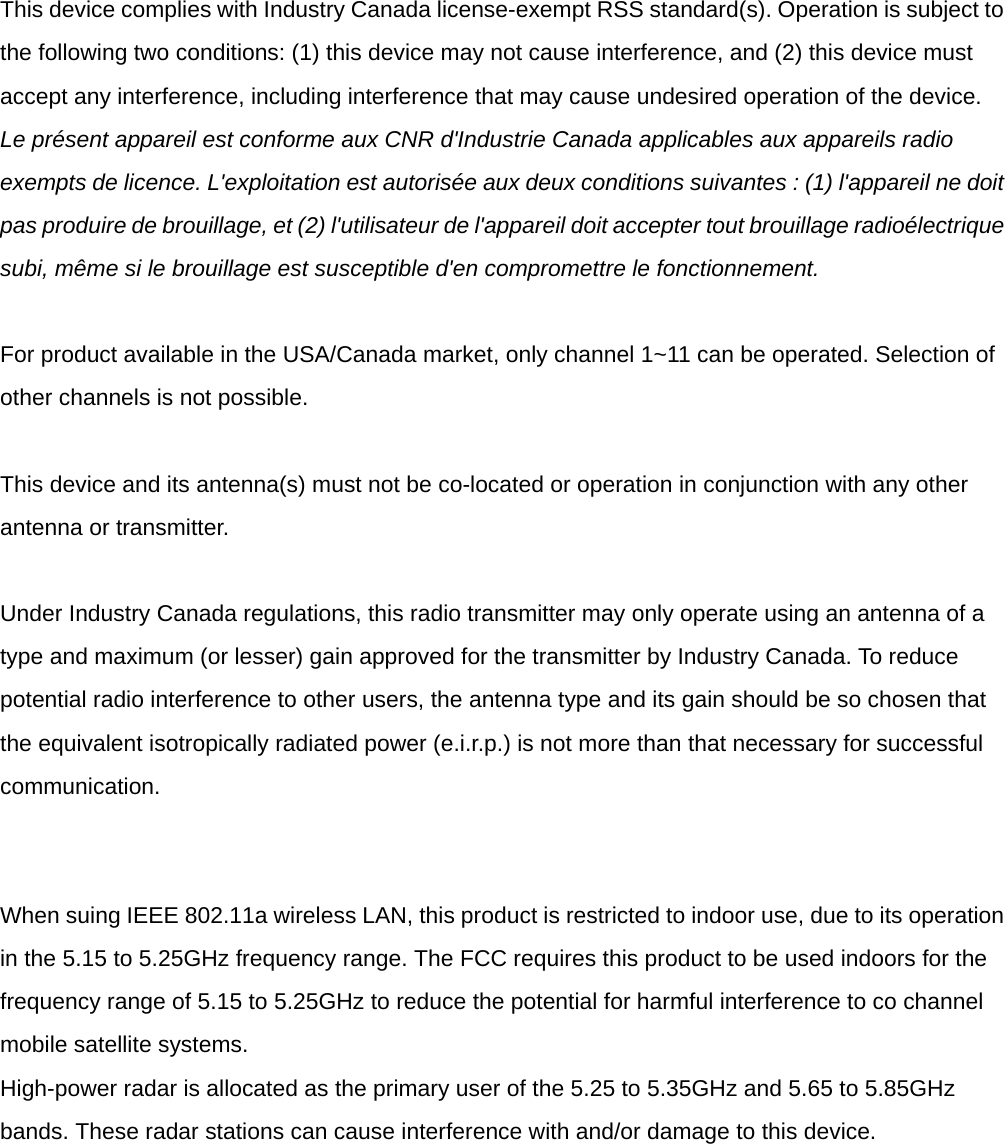   This device complies with Industry Canada license-exempt RSS standard(s). Operation is subject to the following two conditions: (1) this device may not cause interference, and (2) this device must accept any interference, including interference that may cause undesired operation of the device. Le pr&eacute;sent appareil est conforme aux CNR d'Industrie Canada applicables aux appareils radio exempts de licence. L'exploitation est autoris&eacute;e aux deux conditions suivantes : (1) l'appareil ne doit pas produire de brouillage, et (2) l'utilisateur de l'appareil doit accepter tout brouillage radio&eacute;lectrique subi, m&ecirc;me si le brouillage est susceptible d'en compromettre le fonctionnement.   For product available in the USA/Canada market, only channel 1~11 can be operated. Selection of other channels is not possible.   This device and its antenna(s) must not be co-located or operation in conjunction with any other antenna or transmitter.   Under Industry Canada regulations, this radio transmitter may only operate using an antenna of a type and maximum (or lesser) gain approved for the transmitter by Industry Canada. To reduce potential radio interference to other users, the antenna type and its gain should be so chosen that the equivalent isotropically radiated power (e.i.r.p.) is not more than that necessary for successful communication.     When suing IEEE 802.11a wireless LAN, this product is restricted to indoor use, due to its operation in the 5.15 to 5.25GHz frequency range. The FCC requires this product to be used indoors for the frequency range of 5.15 to 5.25GHz to reduce the potential for harmful interference to co channel mobile satellite systems. High-power radar is allocated as the primary user of the 5.25 to 5.35GHz and 5.65 to 5.85GHz bands. These radar stations can cause interference with and/or damage to this device. 