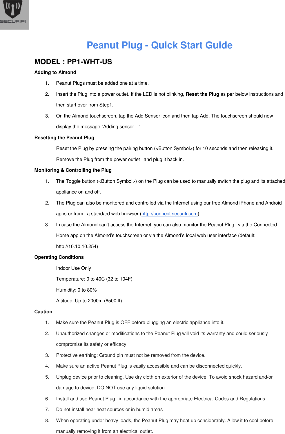  Peanut Plug - Quick Start Guide    MODEL : PP1-WHT-US Adding to Almond 1.  Peanut Plugs must be added one at a time. 2.  Insert the Plug into a power outlet. If the LED is not blinking, Reset the Plug as per below instructions and then start over from Step1. 3.  On the Almond touchscreen, tap the Add Sensor icon and then tap Add. The touchscreen should now display the message &ldquo;Adding sensor&hellip;&rdquo; Resetting the Peanut Plug  Reset the Plug by pressing the pairing button (<Button Symbol>) for 10 seconds and then releasing it. Remove the Plug from the power outlet   and plug it back in. Monitoring &amp; Controlling the Plug 1.  The Toggle button (<Button Symbol>) on the Plug can be used to manually switch the plug and its attached appliance on and off. 2.  The Plug can also be monitored and controlled via the Internet using our free Almond iPhone and Android apps or from   a standard web browser (http://connect.securifi.com). 3.  In case the Almond can&rsquo;t access the Internet, you can also monitor the Peanut Plug   via the Connected Home app on the Almond&rsquo;s touchscreen or via the Almond&rsquo;s local web user interface (default: http://10.10.10.254) Operating Conditions Indoor Use Only Temperature: 0 to 40C (32 to 104F) Humidity: 0 to 80% Altitude: Up to 2000m (6500 ft) Caution 1.  Make sure the Peanut Plug is OFF before plugging an electric appliance into it. 2.  Unauthorized changes or modifications to the Peanut Plug will void its warranty and could seriously compromise its safety or efficacy. 3.  Protective earthing: Ground pin must not be removed from the device. 4.  Make sure an active Peanut Plug is easily accessible and can be disconnected quickly. 5.  Unplug device prior to cleaning. Use dry cloth on exterior of the device. To avoid shock hazard and/or damage to device, DO NOT use any liquid solution. 6.  Install and use Peanut Plug   in accordance with the appropriate Electrical Codes and Regulations 7.  Do not install near heat sources or in humid areas 8.  When operating under heavy loads, the Peanut Plug may heat up considerably. Allow it to cool before manually removing it from an electrical outlet.   
