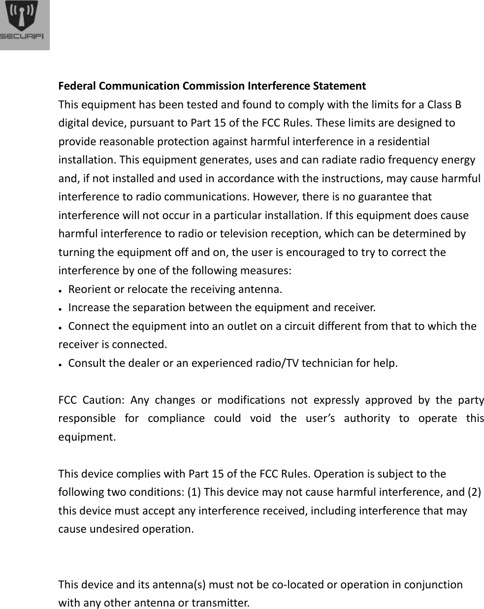   Federal Communication Commission Interference Statement This equipment has been tested and found to comply with the limits for a Class B digital device, pursuant to Part 15 of the FCC Rules. These limits are designed to provide reasonable protection against harmful interference in a residential installation. This equipment generates, uses and can radiate radio frequency energy and, if not installed and used in accordance with the instructions, may cause harmful interference to radio communications. However, there is no guarantee that interference will not occur in a particular installation. If this equipment does cause harmful interference to radio or television reception, which can be determined by turning the equipment off and on, the user is encouraged to try to correct the interference by one of the following measures: ●   Reorient or relocate the receiving antenna. ●   Increase the separation between the equipment and receiver. ●   Connect the equipment into an outlet on a circuit different from that to which the receiver is connected. ●   Consult the dealer or an experienced radio/TV technician for help.   FCC  Caution:  Any  changes  or  modifications  not  expressly  approved  by  the  party responsible  for  compliance  could  void  the  user&rsquo;s  authority  to  operate  this equipment.   This device complies with Part 15 of the FCC Rules. Operation is subject to the following two conditions: (1) This device may not cause harmful interference, and (2) this device must accept any interference received, including interference that may cause undesired operation.     This device and its antenna(s) must not be co-located or operation in conjunction with any other antenna or transmitter.           