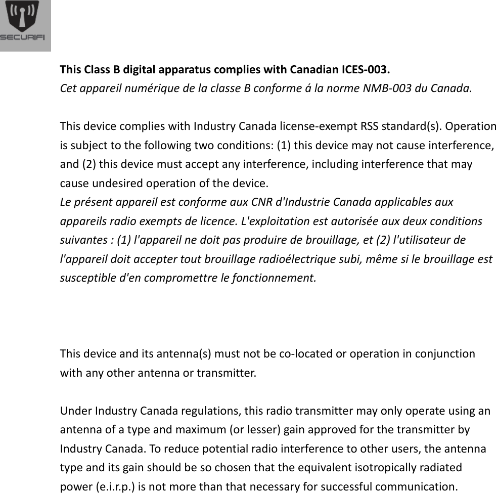  This Class B digital apparatus complies with Canadian ICES-003. Cet appareil num&eacute;rique de la classe B conforme &aacute; la norme NMB-003 du Canada.   This device complies with Industry Canada license-exempt RSS standard(s). Operation is subject to the following two conditions: (1) this device may not cause interference, and (2) this device must accept any interference, including interference that may cause undesired operation of the device. Le pr&eacute;sent appareil est conforme aux CNR d'Industrie Canada applicables aux appareils radio exempts de licence. L'exploitation est autoris&eacute;e aux deux conditions suivantes : (1) l'appareil ne doit pas produire de brouillage, et (2) l'utilisateur de l'appareil doit accepter tout brouillage radio&eacute;lectrique subi, m&ecirc;me si le brouillage est susceptible d'en compromettre le fonctionnement.      This device and its antenna(s) must not be co-located or operation in conjunction with any other antenna or transmitter.    Under Industry Canada regulations, this radio transmitter may only operate using an antenna of a type and maximum (or lesser) gain approved for the transmitter by Industry Canada. To reduce potential radio interference to other users, the antenna type and its gain should be so chosen that the equivalent isotropically radiated power (e.i.r.p.) is not more than that necessary for successful communication.                    
