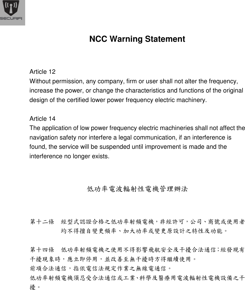  NCC Warning Statement   Article 12 Without permission, any company, firm or user shall not alter the frequency, increase the power, or change the characteristics and functions of the original design of the certified lower power frequency electric machinery.  Article 14 The application of low power frequency electric machineries shall not affect the navigation safety nor interfere a legal communication, if an interference is found, the service will be suspended until improvement is made and the interference no longer exists.   低功率電波輻射性電機管理辦法  第十二條  經型式認證合格之低功率射頻電機，非經許可，公司、商號或使用者均不得擅自變更頻率、加大功率或變更原設計之特性及功能。    第十四條  低功率射頻電機之使用不得影響飛航安全及干擾合法通信；經發現有干擾現象時，應立即停用，並改善至無干擾時方得繼續使用。 前項合法通信，指依電信法規定作業之無線電通信。 低功率射頻電機須忍受合法通信或工業、科學及醫療用電波輻射性電機設備之干擾。 