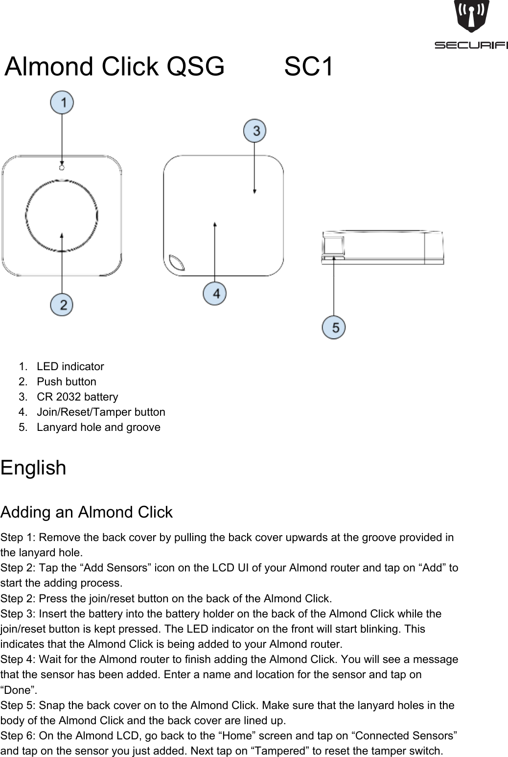 AlmondClickQSG        SC11. LEDindicator2. Pushbutton3. CR2032battery4. Join/Reset/Tamperbutton5. LanyardholeandgrooveEnglishAddinganAlmondClickStep1:Removethebackcoverbypullingthebackcoverupwardsatthegrooveprovidedinthelanyardhole.Step2:Tapthe&ldquo;AddSensors&rdquo;iconontheLCDUIofyourAlmondrouterandtapon&ldquo;Add&rdquo;tostarttheaddingprocess.Step2:Pressthejoin/resetbuttononthebackoftheAlmondClick.Step3:InsertthebatteryintothebatteryholderonthebackoftheAlmondClickwhilethejoin/resetbuttoniskeptpressed.TheLEDindicatoronthefrontwillstartblinking.ThisindicatesthattheAlmondClickisbeingaddedtoyourAlmondrouter.Step4:WaitfortheAlmondroutertofinishaddingtheAlmondClick.Youwillseeamessagethatthesensorhasbeenadded.Enteranameandlocationforthesensorandtapon&ldquo;Done&rdquo;.Step5:SnapthebackcoverontotheAlmondClick.MakesurethatthelanyardholesinthebodyoftheAlmondClickandthebackcoverarelinedup.Step6:OntheAlmondLCD,gobacktothe&ldquo;Home&rdquo;screenandtapon&ldquo;ConnectedSensors&rdquo;andtaponthesensoryoujustadded.Nexttapon&ldquo;Tampered&rdquo;toresetthetamperswitch.
