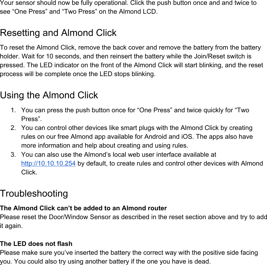 Yoursensorshouldnowbefullyoperational.Clickthepushbuttononceandandtwicetosee&ldquo;OnePress&rdquo;and&ldquo;TwoPress&rdquo;ontheAlmondLCD.ResettingandAlmondClickToresettheAlmondClick,removethebackcoverandremovethebatteryfromthebatteryholder.Waitfor10seconds,andthenreinsertthebatterywhiletheJoin/Resetswitchispressed.TheLEDindicatoronthefrontoftheAlmondClickwillstartblinking,andtheresetprocesswillbecompleteoncetheLEDstopsblinking.UsingtheAlmondClick1. Youcanpressthepushbuttononcefor&ldquo;OnePress&rdquo;andtwicequicklyfor&ldquo;TwoPress&rdquo;.2. YoucancontrolotherdeviceslikesmartplugswiththeAlmondClickbycreatingrulesonourfreeAlmondappavailableforAndroidandiOS.Theappsalsohavemoreinformationandhelpaboutcreatingandusingrules.3. YoucanalsousetheAlmond&rsquo;slocalwebuserinterfaceavailableathttp://10.10.10.254​bydefault,tocreaterulesandcontrolotherdeviceswithAlmondClick.TroubleshootingTheAlmondClickcan&rsquo;tbeaddedtoanAlmondrouterPleaseresettheDoor/WindowSensorasdescribedintheresetsectionaboveandtrytoadditagain.TheLEDdoesnotflashPleasemakesureyou&rsquo;veinsertedthebatterythecorrectwaywiththepositivesidefacingyou.Youcouldalsotryusinganotherbatteryiftheoneyouhaveisdead.