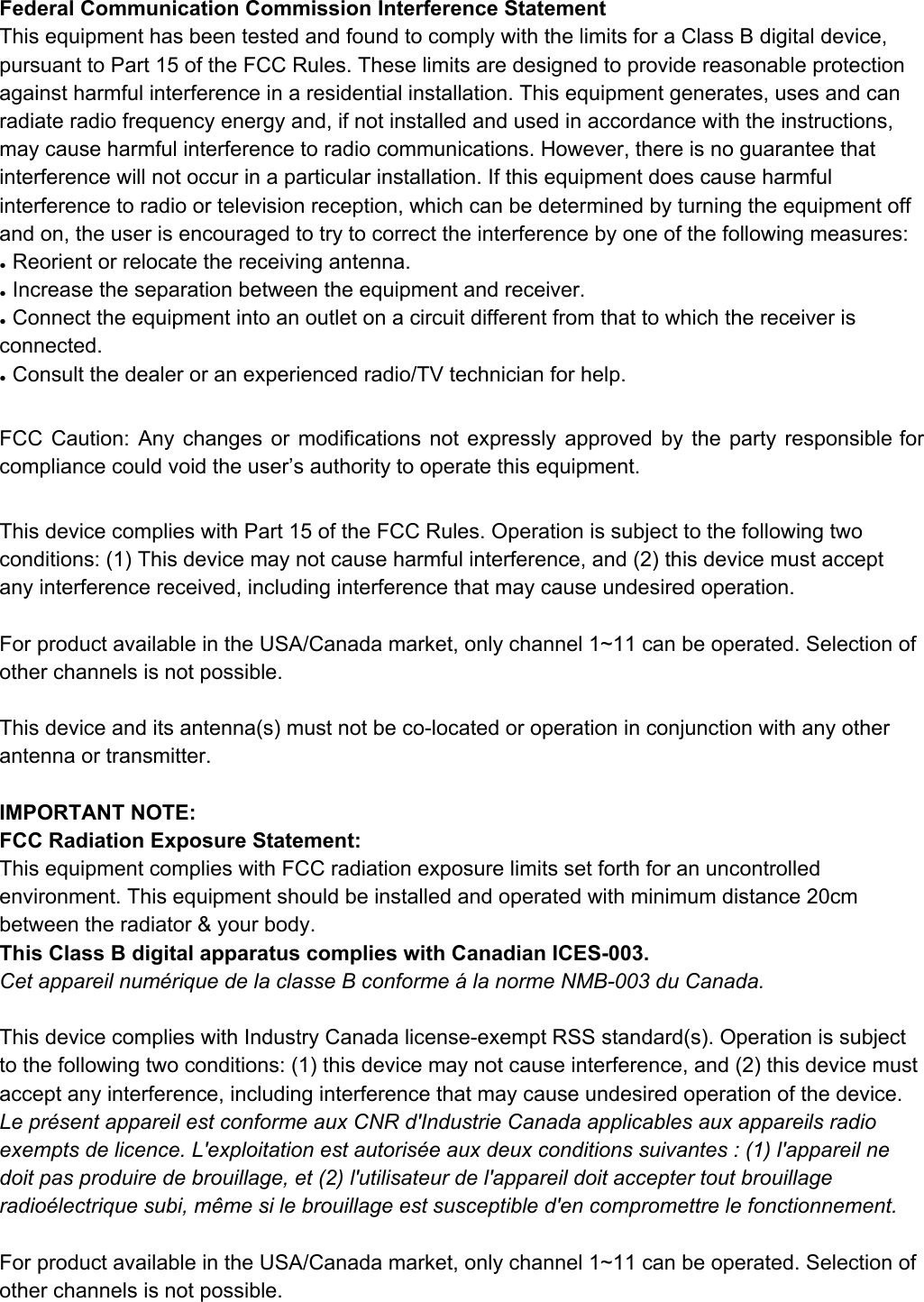FederalCommunicationCommissionInterferenceStatementThisequipmenthasbeentestedandfoundtocomplywiththelimitsforaClassBdigitaldevice,pursuanttoPart15oftheFCCRules.Theselimitsaredesignedtoprovidereasonableprotectionagainstharmfulinterferenceinaresidentialinstallation.Thisequipmentgenerates,usesandcanradiateradiofrequencyenergyand,ifnotinstalledandusedinaccordancewiththeinstructions,maycauseharmfulinterferencetoradiocommunications.However,thereisnoguaranteethatinterferencewillnotoccurinaparticularinstallation.Ifthisequipmentdoescauseharmfulinterferencetoradioortelevisionreception,whichcanbedeterminedbyturningtheequipmentoffandon,theuserisencouragedtotrytocorrecttheinterferencebyoneofthefollowingmeasures:●Reorientorrelocatethereceivingantenna.●Increasetheseparationbetweentheequipmentandreceiver.●Connecttheequipmentintoanoutletonacircuitdifferentfromthattowhichthereceiverisconnected.●Consultthedealeroranexperiencedradio/TVtechnicianforhelp.FCC Caution: Any changes or modifications not expressly approved by the party responsible for             compliancecouldvoidtheuser&rsquo;sauthoritytooperatethisequipment.ThisdevicecomplieswithPart15oftheFCCRules.Operationissubjecttothefollowingtwoconditions:(1)Thisdevicemaynotcauseharmfulinterference,and(2)thisdevicemustacceptanyinterferencereceived,includinginterferencethatmaycauseundesiredoperation.ForproductavailableintheUSA/Canadamarket,onlychannel1~11canbeoperated.Selectionofotherchannelsisnotpossible.Thisdeviceanditsantenna(s)mustnotbecolocatedoroperationinconjunctionwithanyotherantennaortransmitter.IMPORTANTNOTE:FCCRadiationExposureStatement:ThisequipmentcomplieswithFCCradiationexposurelimitssetforthforanuncontrolledenvironment.Thisequipmentshouldbeinstalledandoperatedwithminimumdistance20cmbetweentheradiator&amp;yourbody.ThisClassBdigitalapparatuscomplieswithCanadianICES003.Cetappareilnum&eacute;riquedelaclasseBconforme&aacute;lanormeNMB003duCanada.ThisdevicecomplieswithIndustryCanadalicenseexemptRSSstandard(s).Operationissubjecttothefollowingtwoconditions:(1)thisdevicemaynotcauseinterference,and(2)thisdevicemustacceptanyinterference,includinginterferencethatmaycauseundesiredoperationofthedevice.Lepr&eacute;sentappareilestconformeauxCNRd'IndustrieCanadaapplicablesauxappareilsradioexemptsdelicence.L'exploitationestautoris&eacute;eauxdeuxconditionssuivantes:(1)l'appareilnedoitpasproduiredebrouillage,et(2)l'utilisateurdel'appareildoitacceptertoutbrouillageradio&eacute;lectriquesubi,m&ecirc;mesilebrouillageestsusceptibled'encompromettrelefonctionnement.ForproductavailableintheUSA/Canadamarket,onlychannel1~11canbeoperated.Selectionofotherchannelsisnotpossible.