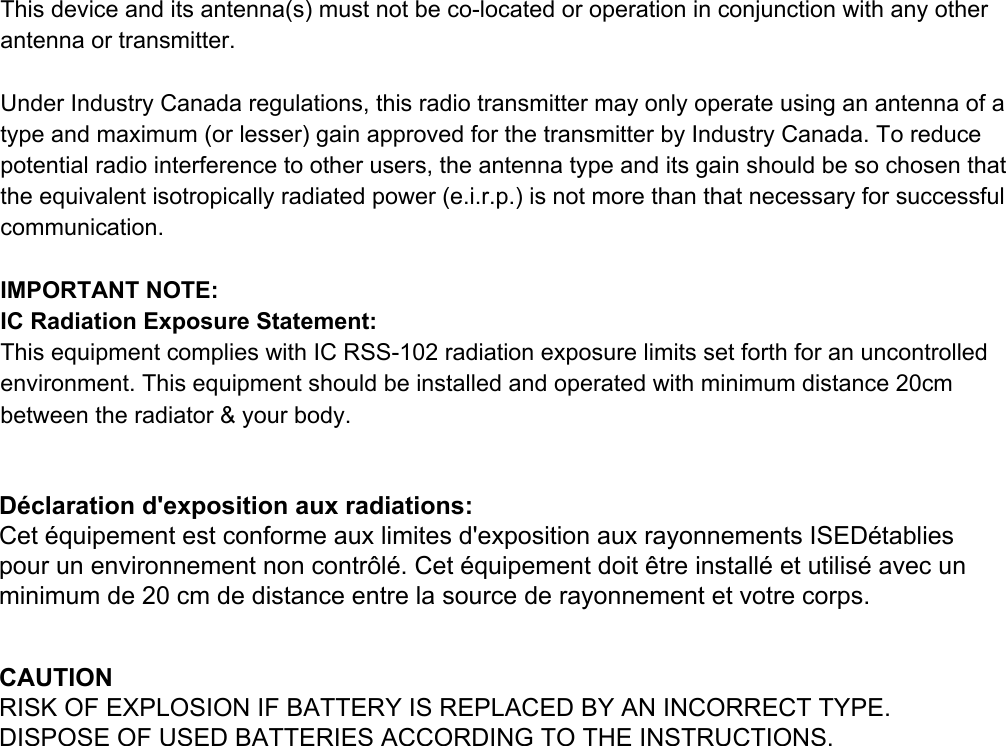 Thisdeviceanditsantenna(s)mustnotbecolocatedoroperationinconjunctionwithanyotherantennaortransmitter.UnderIndustryCanadaregulations,thisradiotransmittermayonlyoperateusinganantennaofatypeandmaximum(orlesser)gainapprovedforthetransmitterbyIndustryCanada.Toreducepotentialradiointerferencetootherusers,theantennatypeanditsgainshouldbesochosenthattheequivalentisotropicallyradiatedpower(e.i.r.p.)isnotmorethanthatnecessaryforsuccessfulcommunication.IMPORTANTNOTE:ICRadiationExposureStatement:ThisequipmentcomplieswithICRSS102radiationexposurelimitssetforthforanuncontrolledenvironment.Thisequipmentshouldbeinstalledandoperatedwithminimumdistance20cmbetweentheradiator&amp;yourbody.CAUTIONRISK OF EXPLOSION IF BATTERY IS REPLACED BY AN INCORRECT TYPE.DISPOSE OF USED BATTERIES ACCORDING TO THE INSTRUCTIONS.D&eacute;claration d'exposition aux radiations:Cet &eacute;quipement est conforme aux limites d'exposition aux rayonnements ISED&eacute;tablies pour un environnement non contr&ocirc;l&eacute;. Cet &eacute;quipement doit &ecirc;tre install&eacute; et utilis&eacute; avec un minimum de 20 cm de distance entre la source de rayonnement et votre corps.