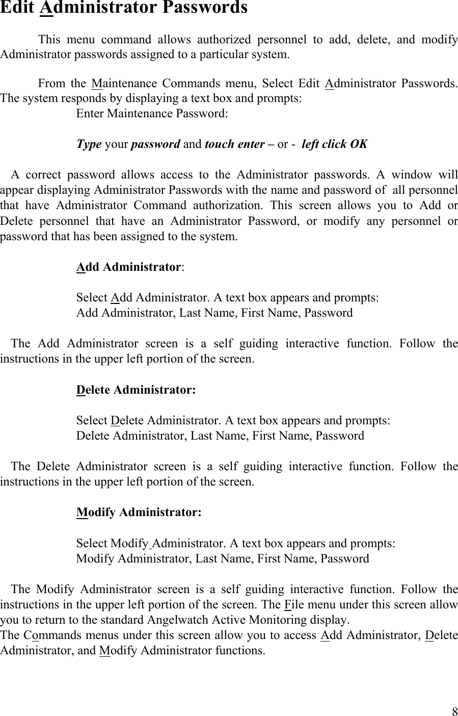  Edit Administrator Passwords  This menu command allows authorized personnel to add, delete, and modify Administrator passwords assigned to a particular system.  From the Maintenance Commands menu, Select Edit Administrator Passwords. The system responds by displaying a text box and prompts:       Enter Maintenance Password:       Type your password and touch enter – or -  left click OK   A correct password allows access to the Administrator passwords. A window will appear displaying Administrator Passwords with the name and password of  all personnel that have Administrator Command authorization. This screen allows you to Add or Delete personnel that have an Administrator Password, or modify any personnel or password that has been assigned to the system.       Add Administrator:       Select Add Administrator. A text box appears and prompts:       Add Administrator, Last Name, First Name, Password    The Add Administrator screen is a self guiding interactive function. Follow the instructions in the upper left portion of the screen.        Delete Administrator:          Select Delete Administrator. A text box appears and prompts:       Delete Administrator, Last Name, First Name, Password    The Delete Administrator screen is a self guiding interactive function. Follow the instructions in the upper left portion of the screen.        Modify Administrator:           Select Modify Administrator. A text box appears and prompts:      Modify Administrator, Last Name, First Name, Password    The Modify Administrator screen is a self guiding interactive function. Follow the instructions in the upper left portion of the screen. The File menu under this screen allow you to return to the standard Angelwatch Active Monitoring display. The Commands menus under this screen allow you to access Add Administrator, Delete Administrator, and Modify Administrator functions.    8 