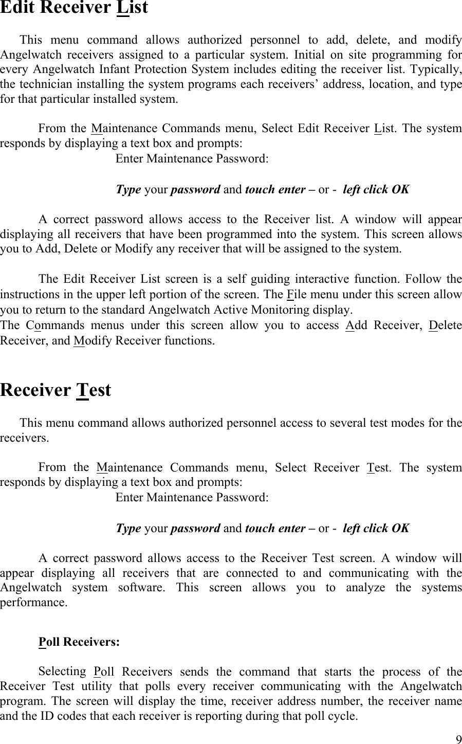 Edit Receiver List    This menu command allows authorized personnel to add, delete, and modify Angelwatch receivers assigned to a particular system. Initial on site programming for every Angelwatch Infant Protection System includes editing the receiver list. Typically, the technician installing the system programs each receivers’ address, location, and type for that particular installed system.  From the Maintenance Commands menu, Select Edit Receiver List. The system responds by displaying a text box and prompts:     Enter Maintenance Password:         Type your password and touch enter – or -  left click OK  A correct password allows access to the Receiver list. A window will appear displaying all receivers that have been programmed into the system. This screen allows you to Add, Delete or Modify any receiver that will be assigned to the system.      The Edit Receiver List screen is a self guiding interactive function. Follow the instructions in the upper left portion of the screen. The File menu under this screen allow you to return to the standard Angelwatch Active Monitoring display. The Commands menus under this screen allow you to access Add Receiver, Delete Receiver, and Modify Receiver functions.   Receiver Test    This menu command allows authorized personnel access to several test modes for the receivers.   From the Maintenance Commands menu, Select Receiver Test. The system responds by displaying a text box and prompts:     Enter Maintenance Password:         Type your password and touch enter – or -  left click OK  A correct password allows access to the Receiver Test screen. A window will appear displaying all receivers that are connected to and communicating with the Angelwatch system software. This screen allows you to analyze the systems performance.   Poll Receivers:     Selecting Poll Receivers sends the command that starts the process of the Receiver Test utility that polls every receiver communicating with the Angelwatch program. The screen will display the time, receiver address number, the receiver name and the ID codes that each receiver is reporting during that poll cycle.  9 