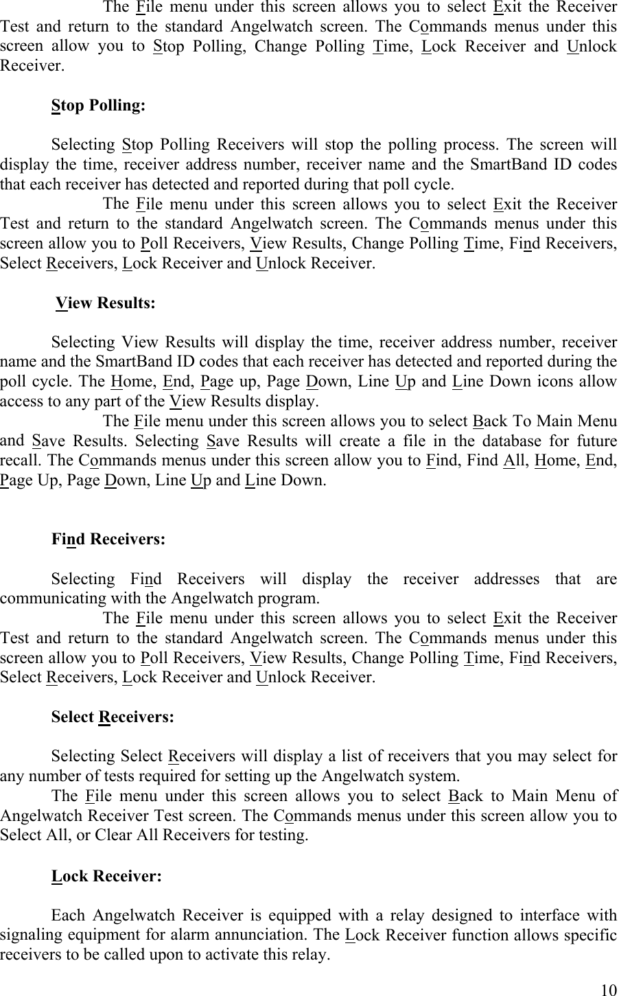 The File menu under this screen allows you to select Exit the Receiver Test and return to the standard Angelwatch screen. The Commands menus under this screen allow you to Stop Polling, Change Polling Time, Lock Receiver and Unlock Receiver.  Stop Polling:     Selecting Stop Polling Receivers will stop the polling process. The screen will display the time, receiver address number, receiver name and the SmartBand ID codes that each receiver has detected and reported during that poll cycle.   The File menu under this screen allows you to select Exit the Receiver Test and return to the standard Angelwatch screen. The Commands menus under this screen allow you to Poll Receivers, View Results, Change Polling Time, Find Receivers, Select Receivers, Lock Receiver and Unlock Receiver.   View Results:    Selecting View Results will display the time, receiver address number, receiver name and the SmartBand ID codes that each receiver has detected and reported during the poll cycle. The Home, End, Page up, Page Down, Line Up and Line Down icons allow access to any part of the View Results display.   The File menu under this screen allows you to select Back To Main Menu and Save Results. Selecting Save Results will create a file in the database for future recall. The Commands menus under this screen allow you to Find, Find All, Home, End, Page Up, Page Down, Line Up and Line Down.   Find Receivers:  Selecting Find Receivers will display the receiver addresses that are communicating with the Angelwatch program.   The File menu under this screen allows you to select Exit the Receiver Test and return to the standard Angelwatch screen. The Commands menus under this screen allow you to Poll Receivers, View Results, Change Polling Time, Find Receivers, Select Receivers, Lock Receiver and Unlock Receiver.  Select Receivers:     Selecting Select Receivers will display a list of receivers that you may select for any number of tests required for setting up the Angelwatch system.  The File menu under this screen allows you to select Back to Main Menu of Angelwatch Receiver Test screen. The Commands menus under this screen allow you to Select All, or Clear All Receivers for testing.  Lock Receiver:     Each Angelwatch Receiver is equipped with a relay designed to interface with signaling equipment for alarm annunciation. The Lock Receiver function allows specific receivers to be called upon to activate this relay.  10 