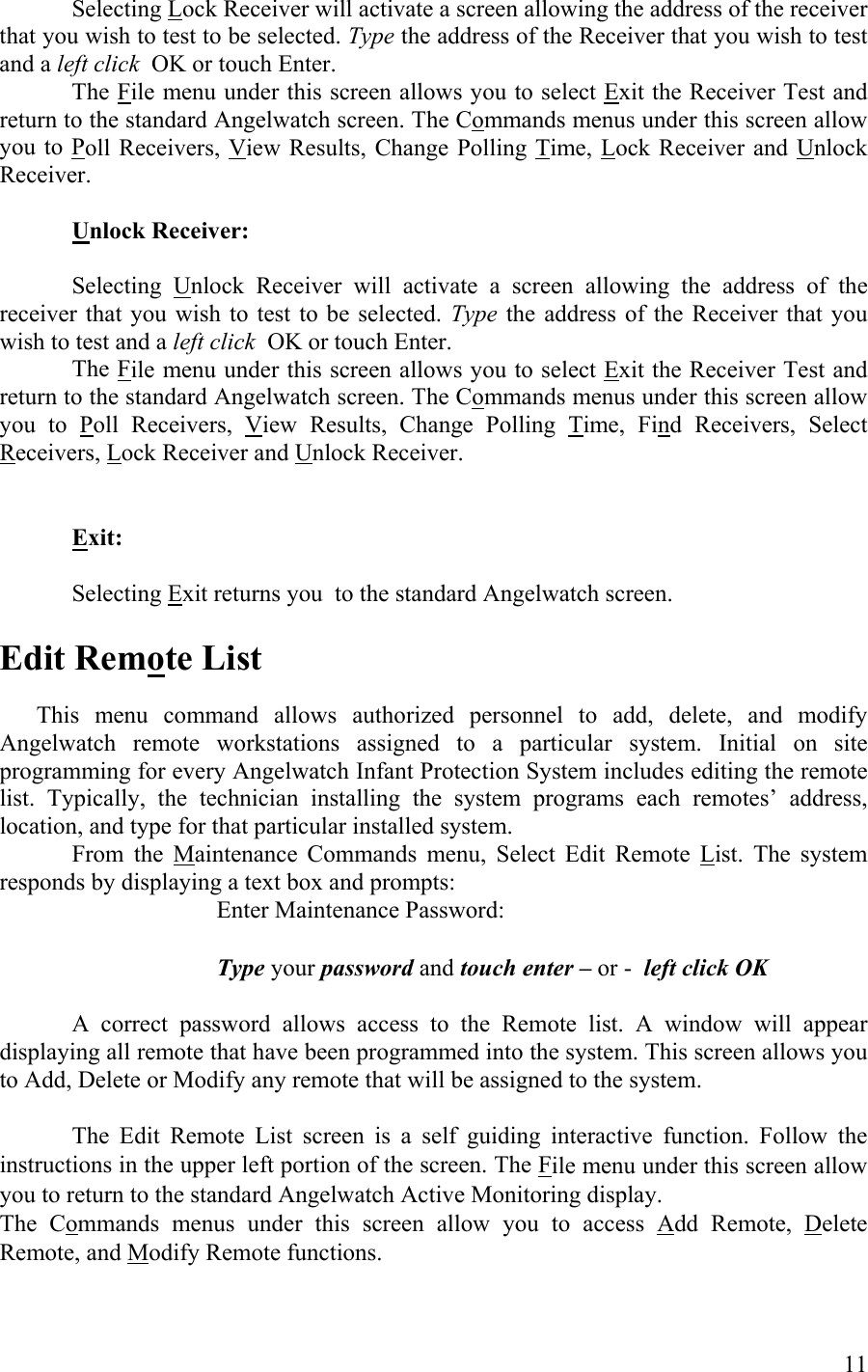 Selecting Lock Receiver will activate a screen allowing the address of the receiver that you wish to test to be selected. Type the address of the Receiver that you wish to test and a left click  OK or touch Enter.  The File menu under this screen allows you to select Exit the Receiver Test and return to the standard Angelwatch screen. The Commands menus under this screen allow you to Poll Receivers, View Results, Change Polling Time, Lock Receiver and Unlock Receiver.  Unlock Receiver:     Selecting Unlock Receiver will activate a screen allowing the address of the receiver that you wish to test to be selected. Type  the address of the Receiver that you wish to test and a left click  OK or touch Enter.  The File menu under this screen allows you to select Exit the Receiver Test and return to the standard Angelwatch screen. The Commands menus under this screen allow you to Poll Receivers, View Results, Change Polling Time, Find Receivers, Select Receivers, Lock Receiver and Unlock Receiver.      Exit:     Selecting Exit returns you  to the standard Angelwatch screen.       Edit Remote List    This menu command allows authorized personnel to add, delete, and modify Angelwatch remote workstations assigned to a particular system. Initial on site programming for every Angelwatch Infant Protection System includes editing the remote list. Typically, the technician installing the system programs each remotes’ address, location, and type for that particular installed system. From the Maintenance Commands menu, Select Edit Remote List. The system responds by displaying a text box and prompts:     Enter Maintenance Password:         Type your password and touch enter – or -  left click OK  A correct password allows access to the Remote list. A window will appear displaying all remote that have been programmed into the system. This screen allows you to Add, Delete or Modify any remote that will be assigned to the system.      The Edit Remote List screen is a self guiding interactive function. Follow the instructions in the upper left portion of the screen. The File menu under this screen allow you to return to the standard Angelwatch Active Monitoring display. The Commands menus under this screen allow you to access Add Remote, Delete Remote, and Modify Remote functions.     11 