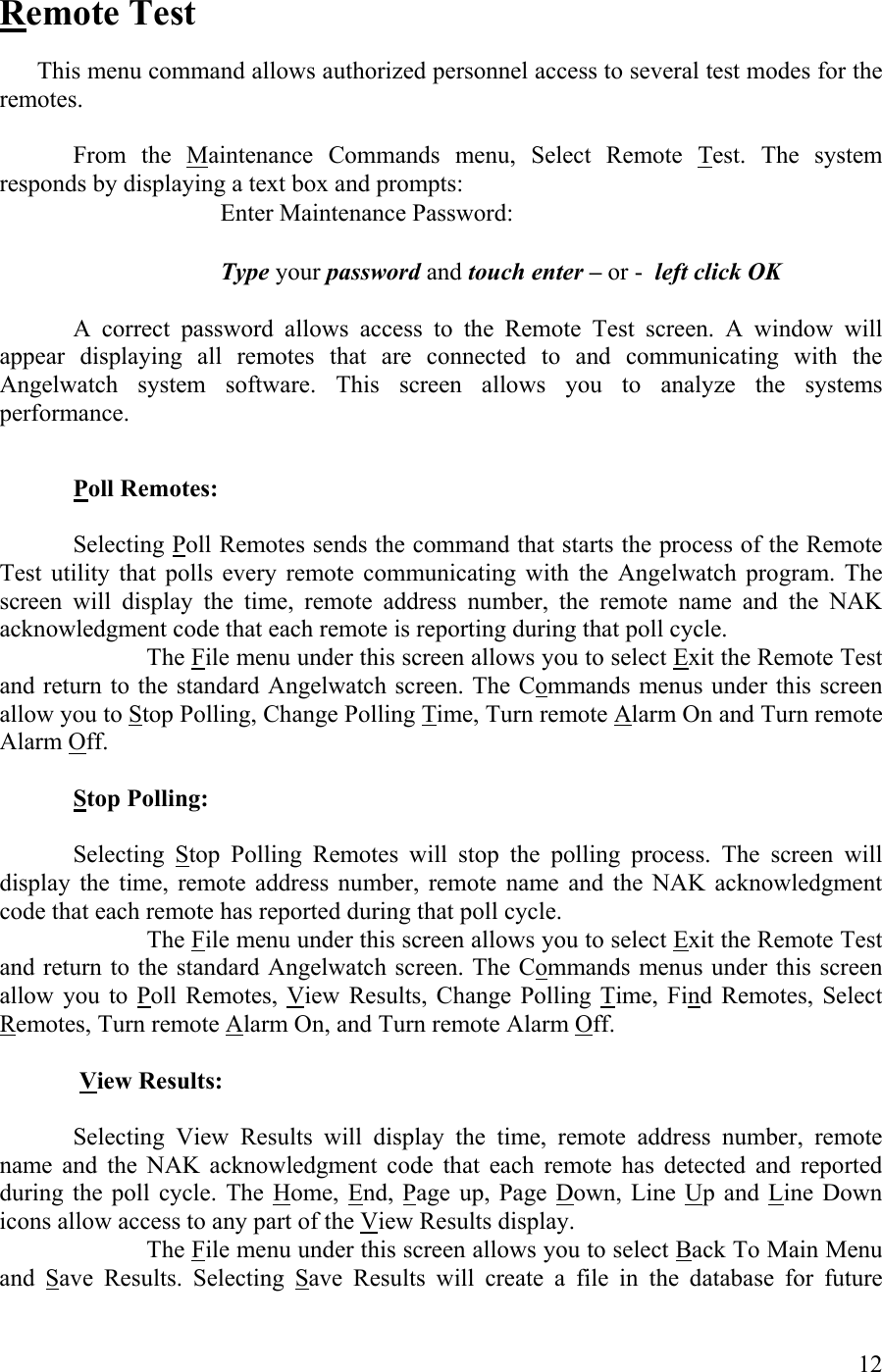   Remote Test    This menu command allows authorized personnel access to several test modes for the remotes.   From the Maintenance Commands menu, Select Remote Test. The system responds by displaying a text box and prompts:     Enter Maintenance Password:         Type your password and touch enter – or -  left click OK  A correct password allows access to the Remote Test screen. A window will appear displaying all remotes that are connected to and communicating with the Angelwatch system software. This screen allows you to analyze the systems performance.   Poll Remotes:     Selecting Poll Remotes sends the command that starts the process of the Remote Test utility that polls every remote communicating with the Angelwatch program. The screen will display the time, remote address number, the remote name and the NAK acknowledgment code that each remote is reporting during that poll cycle.  The File menu under this screen allows you to select Exit the Remote Test and return to the standard Angelwatch screen. The Commands menus under this screen allow you to Stop Polling, Change Polling Time, Turn remote Alarm On and Turn remote Alarm Off.  Stop Polling:     Selecting Stop Polling Remotes will stop the polling process. The screen will display the time, remote address number, remote name and the NAK acknowledgment code that each remote has reported during that poll cycle.   The File menu under this screen allows you to select Exit the Remote Test and return to the standard Angelwatch screen. The Commands menus under this screen allow you to Poll Remotes, View Results, Change Polling Time, Find Remotes, Select Remotes, Turn remote Alarm On, and Turn remote Alarm Off.   View Results:    Selecting View Results will display the time, remote address number, remote name and the NAK acknowledgment code that each remote has detected and reported during the poll cycle. The Home, End, Page up, Page Down, Line Up and Line Down icons allow access to any part of the View Results display.   The File menu under this screen allows you to select Back To Main Menu and Save Results. Selecting Save Results will create a file in the database for future  12 