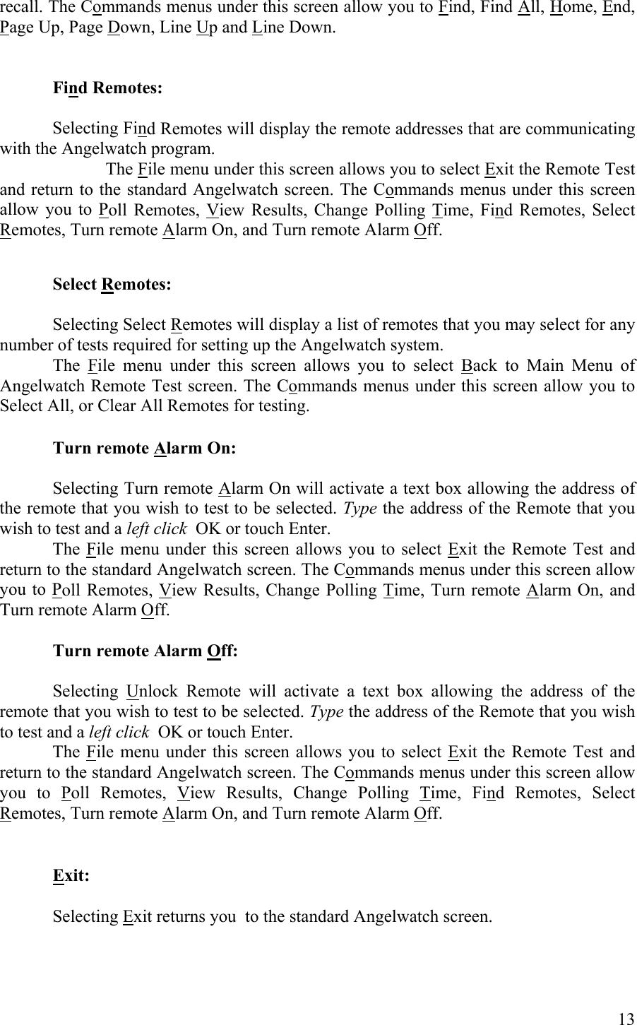 recall. The Commands menus under this screen allow you to Find, Find All, Home, End, Page Up, Page Down, Line Up and Line Down.   Find Remotes:  Selecting Find Remotes will display the remote addresses that are communicating with the Angelwatch program.   The File menu under this screen allows you to select Exit the Remote Test and return to the standard Angelwatch screen. The Commands menus under this screen allow you to Poll Remotes, View Results, Change Polling Time, Find Remotes, Select Remotes, Turn remote Alarm On, and Turn remote Alarm Off.   Select Remotes:     Selecting Select Remotes will display a list of remotes that you may select for any number of tests required for setting up the Angelwatch system.  The File menu under this screen allows you to select Back to Main Menu of Angelwatch Remote Test screen. The Commands menus under this screen allow you to Select All, or Clear All Remotes for testing.  Turn remote Alarm On:      Selecting Turn remote Alarm On will activate a text box allowing the address of the remote that you wish to test to be selected. Type the address of the Remote that you wish to test and a left click  OK or touch Enter.  The File menu under this screen allows you to select Exit the Remote Test and return to the standard Angelwatch screen. The Commands menus under this screen allow you to Poll Remotes, View Results, Change Polling Time, Turn remote Alarm On, and Turn remote Alarm Off.  Turn remote Alarm Off:     Selecting Unlock Remote will activate a text box allowing the address of the remote that you wish to test to be selected. Type the address of the Remote that you wish to test and a left click  OK or touch Enter.  The File menu under this screen allows you to select Exit the Remote Test and return to the standard Angelwatch screen. The Commands menus under this screen allow you to Poll Remotes, View Results, Change Polling Time, Find Remotes, Select Remotes, Turn remote Alarm On, and Turn remote Alarm Off.      Exit:     Selecting Exit returns you  to the standard Angelwatch screen.  13 